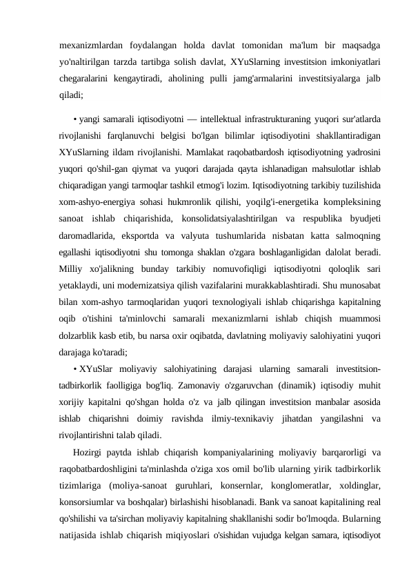 mexanizmlardan  foydalangan  holda  davlat  tomonidan  ma'lum  bir  maqsadga
yo'naltirilgan tarzda tartibga solish davlat,  XYuSlarning investitsion imkoniyatlari
chegaralarini  kengaytiradi,  aholining  pulli  jamg'armalarini  investitsiyalarga  jalb
qiladi;
• yangi samarali iqtisodiyotni — intellektual infrastrukturaning yuqori sur'atlarda
rivojlanishi  farqlanuvchi  belgisi  bo'lgan  bilimlar  iqtisodiyotini  shakllantiradigan
XYuSlarning ildam rivojlanishi. Mamlakat raqobatbardosh iqtisodiyotning yadrosini
yuqori qo'shil-gan qiymat va yuqori darajada qayta ishlanadigan mahsulotlar ishlab
chiqaradigan yangi tarmoqlar tashkil etmog'i lozim. Iqtisodiyotning tarkibiy tuzilishida
xom-ashyo-energiya sohasi hukmronlik qilishi,  yoqilg'i-energetika kompleksining
sanoat  ishlab  chiqarishida,  konsolidatsiyalashtirilgan  va  respublika  byudjeti
daromadlarida,  eksportda  va  valyuta  tushumlarida  nisbatan  katta  salmoqning
egallashi iqtisodiyotni shu tomonga shaklan o'zgara boshlaganligidan  dalolat beradi.
Milliy  xo'jalikning  bunday  tarkibiy  nomuvofiqligi  iqtisodiyotni  qoloqlik  sari
yetaklaydi, uni modernizatsiya qilish vazifalarini murakkablashtiradi. Shu munosabat
bilan xom-ashyo tarmoqlaridan yuqori texnologiyali ishlab chiqarishga kapitalning
oqib  o'tishini  ta'minlovchi  samarali  mexanizmlarni  ishlab  chiqish  muammosi
dolzarblik kasb etib, bu narsa oxir oqibatda, davlatning moliyaviy salohiyatini yuqori
darajaga ko'taradi;
• XYuSlar  moliyaviy  salohiyatining  darajasi  ularning  samarali  investitsion-
tadbirkorlik faolligiga bog'liq. Zamonaviy o'zgaruvchan  (dinamik) iqtisodiy muhit
xorijiy kapitalni qo'shgan holda o'z va  jalb qilingan investitsion manbalar asosida
ishlab  chiqarishni  doimiy  ravishda  ilmiy-texnikaviy  jihatdan  yangilashni  va
rivojlantirishni talab qiladi.
Hozirgi  paytda ishlab chiqarish kompaniyalarining moliyaviy  barqarorligi  va
raqobatbardoshligini ta'minlashda o'ziga xos omil bo'lib ularning yirik tadbirkorlik
tizimlariga  (moliya-sanoat  guruhlari,  konsernlar,  konglomeratlar,  xoldinglar,
konsorsiumlar va boshqalar) birlashishi hisoblanadi. Bank va sanoat kapitalining real
qo'shilishi va ta'sirchan moliyaviy kapitalning shakllanishi sodir bo'lmoqda. Bularning
natijasida ishlab chiqarish miqiyoslari o'sishidan vujudga kelgan samara, iqtisodiyot
