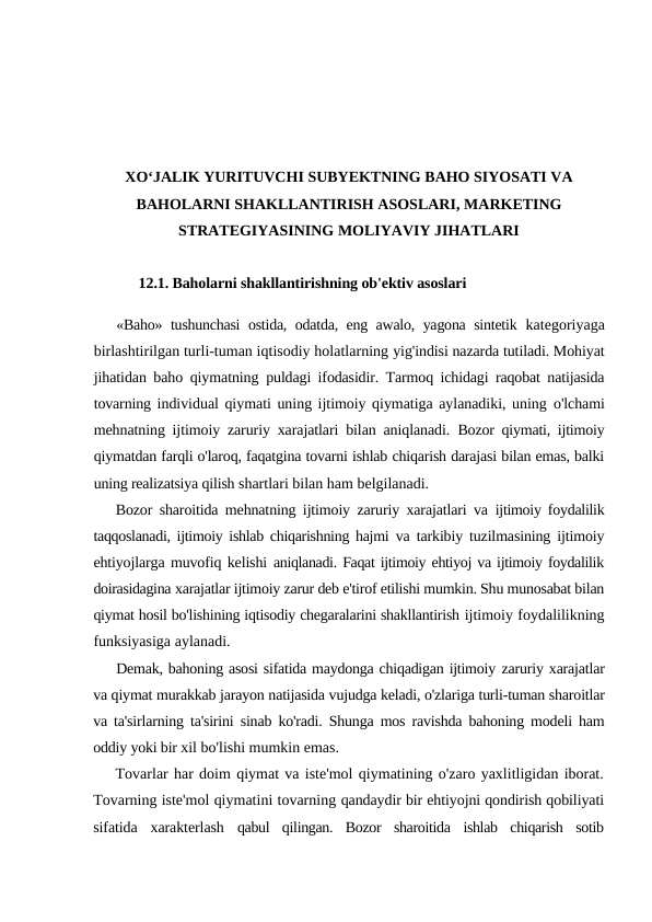 XO‘JALIK YURITUVCHI SUBYEKTNING BAHO SIYOSATI VA
BAHOLARNI SHAKLLANTIRISH ASOSLARI, MARKETING
STRATEGIYASINING MOLIYAVIY JIHATLARI
12.1. Baholarni shakllantirishning ob'ektiv asoslari
«Baho» tushunchasi  ostida, odatda, eng awalo, yagona sintetik  kategoriyaga
birlashtirilgan turli-tuman iqtisodiy holatlarning yig'indisi nazarda tutiladi. Mohiyat
jihatidan baho qiymatning  puldagi ifodasidir. Tarmoq ichidagi raqobat natijasida
tovarning individual qiymati uning ijtimoiy qiymatiga aylanadiki, uning o'lchami
mehnatning ijtimoiy zaruriy xarajatlari bilan aniqlanadi.  Bozor qiymati, ijtimoiy
qiymatdan farqli o'laroq, faqatgina tovarni ishlab chiqarish darajasi bilan emas, balki
uning realizatsiya qilish shartlari bilan ham belgilanadi.
Bozor sharoitida mehnatning ijtimoiy zaruriy xarajatlari va  ijtimoiy foydalilik
taqqoslanadi, ijtimoiy ishlab chiqarishning hajmi  va tarkibiy tuzilmasining ijtimoiy
ehtiyojlarga muvofiq kelishi  aniqlanadi. Faqat ijtimoiy ehtiyoj va ijtimoiy foydalilik
doirasidagina xarajatlar ijtimoiy zarur deb e'tirof etilishi mumkin. Shu munosabat bilan
qiymat hosil bo'lishining iqtisodiy chegaralarini shakllantirish ijtimoiy foydalilikning
funksiyasiga aylanadi.
Demak, bahoning asosi sifatida maydonga chiqadigan ijtimoiy zaruriy xarajatlar
va qiymat murakkab jarayon natijasida vujudga keladi, o'zlariga turli-tuman sharoitlar
va ta'sirlarning ta'sirini sinab ko'radi. Shunga mos ravishda bahoning modeli ham
oddiy yoki bir xil bo'lishi mumkin emas.
Tovarlar har doim qiymat va iste'mol qiymatining o'zaro yaxlitligidan iborat.
Tovarning iste'mol qiymatini tovarning qandaydir bir ehtiyojni qondirish qobiliyati
sifatida  xarakterlash  qabul  qilingan.  Bozor  sharoitida  ishlab  chiqarish  sotib
