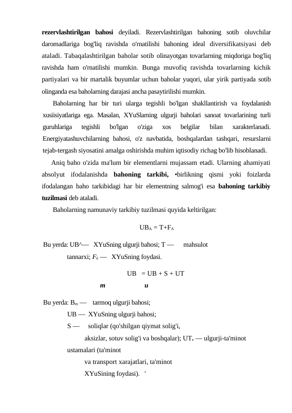 rezervlashtirilgan  bahosi  deyiladi.  Rezervlashtirilgan  bahoning  sotib  oluvchilar
daromadlariga  bog'liq  ravishda  o'rnatilishi  bahoning  ideal  diversifikatsiyasi  deb
ataladi. Tabaqalashtirilgan baholar sotib olinayotgan tovarlarning miqdoriga bog'liq
ravishda ham o'rnatilishi  mumkin. Bunga  muvofiq ravishda  tovarlarning  kichik
partiyalari va bir martalik buyumlar uchun baholar yuqori, ular yirik partiyada sotib
olinganda esa baholarning darajasi ancha pasaytirilishi mumkin.
Baholarning  har  bir  turi  ularga  tegishli  bo'lgan  shakllantirish  va  foydalanish
xusiisiyatlariga ega. Masalan, XYuSlarning ulgurji baholari  sanoat tovarlarining turli
guruhlariga  tegishli  bo'lgan  o'ziga  xos  belgilar
 bilan  xarakterlanadi.
Energiyatashuvchilarning bahosi, o'z navbatida,  boshqalardan  tashqari,  resurslarni
tejab-tergash siyosatini amalga oshirishda muhim iqtisodiy richag bo'lib hisoblanadi.
Aniq baho o'zida ma'lum bir elementlarni mujassam etadi. Ularning ahamiyati
absolyut  ifodalanishda  bahoning  tarkibi,  •birlikning  qismi  yoki  foizlarda
ifodalangan baho tarkibidagi har bir  elementning salmog'i esa  bahoning tarkibiy
tuzilmasi deb ataladi.
Baholarning namunaviy tarkibiy tuzilmasi quyida keltirilgan:
UBA = T+FA
Bu yerda: UB^—   XYuSning ulgurji bahosi; T —      mahsulot 
tannarxi; Fk —   XYuSning foydasi.
UB   = UB + S + UT
m
и
Bu yerda: Bm —    tarmoq ulgurji bahosi;
UB —  XYuSning ulgurji bahosi;
S —     soliqlar (qo'shilgan qiymat solig'i,
aksizlar, sotuv solig'i va boshqalar); UTe — ulgurji-ta'minot 
ustamalari (ta'minot
va transport xarajatlari, ta'minot
XYuSining foydasi).   '
