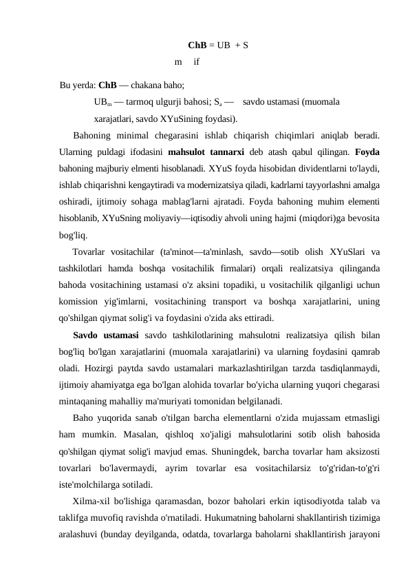 ChB = UB  + S
m
if
Bu yerda: ChB — chakana baho;
UBm — tarmoq ulgurji bahosi; Sa —    savdo ustamasi (muomala 
xarajatlari, savdo XYuSining foydasi).
Bahoning  minimal  chegarasini  ishlab  chiqarish  chiqimlari  aniqlab  beradi.
Ularning puldagi ifodasini  mahsulot tannarxi  deb  atash qabul qilingan.  Foyda
bahoning majburiy elmenti hisoblanadi. XYuS foyda hisobidan dividentlarni to'laydi,
ishlab chiqarishni kengaytiradi va modernizatsiya qiladi, kadrlarni tayyorlashni amalga
oshiradi, ijtimoiy sohaga mablag'larni ajratadi. Foyda bahoning  muhim elementi
hisoblanib, XYuSning moliyaviy—iqtisodiy ahvoli uning hajmi (miqdori)ga bevosita
bog'liq.
Tovarlar  vositachilar  (ta'minot—ta'minlash,  savdo—sotib  olish  XYuSlari  va
tashkilotlari  hamda  boshqa  vositachilik  firmalari)  orqali  realizatsiya  qilinganda
bahoda vositachining ustamasi o'z aksini topadiki, u vositachilik qilganligi uchun
komission  yig'imlarni,  vositachining  transport  va  boshqa  xarajatlarini,  uning
qo'shilgan qiymat solig'i va foydasini o'zida aks ettiradi.
Savdo  ustamasi  savdo  tashkilotlarining  mahsulotni  realizatsiya  qilish  bilan
bog'liq bo'lgan xarajatlarini (muomala xarajatlarini) va ularning foydasini qamrab
oladi. Hozirgi paytda savdo ustamalari markazlashtirilgan tarzda tasdiqlanmaydi,
ijtimoiy ahamiyatga ega bo'lgan alohida tovarlar bo'yicha ularning yuqori chegarasi
mintaqaning mahalliy ma'muriyati tomonidan belgilanadi.
Baho yuqorida sanab o'tilgan barcha elementlarni o'zida mujassam etmasligi
ham  mumkin.  Masalan,  qishloq  xo'jaligi  mahsulotlarini  sotib  olish  bahosida
qo'shilgan qiymat solig'i mavjud emas. Shuningdek, barcha tovarlar ham aksizosti
tovarlari  bo'lavermaydi,  ayrim  tovarlar  esa  vositachilarsiz  to'g'ridan-to'g'ri
iste'molchilarga sotiladi.
Xilma-xil bo'lishiga qaramasdan, bozor baholari erkin iqtisodiyotda talab va
taklifga muvofiq ravishda o'rnatiladi. Hukumatning baholarni shakllantirish tizimiga
aralashuvi (bunday deyilganda, odatda, tovarlarga baholarni shakllantirish jarayoni
