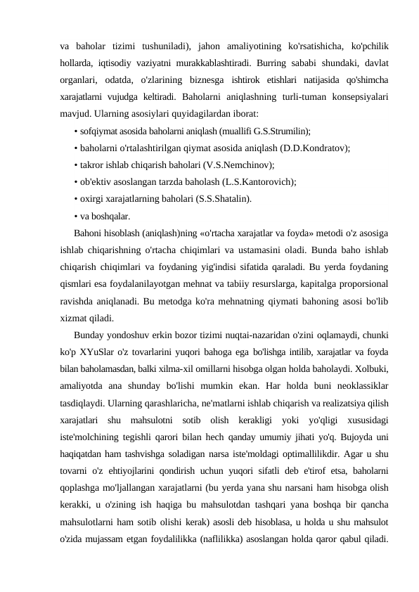 va  baholar  tizimi  tushuniladi),  jahon  amaliyotining  ko'rsatishicha,  ko'pchilik
hollarda, iqtisodiy vaziyatni murakkablashtiradi. Burring  sababi  shundaki, davlat
organlari,  odatda,  o'zlarining  biznesga  ishtirok  etishlari  natijasida  qo'shimcha
xarajatlarni  vujudga  keltiradi.  Baholarni  aniqlashning  turli-tuman  konsepsiyalari
mavjud. Ularning asosiylari quyidagilardan iborat:
• sofqiymat asosida baholarni aniqlash (muallifi G.S.Strumilin);
• baholarni o'rtalashtirilgan qiymat asosida aniqlash (D.D.Kondratov);
• takror ishlab chiqarish baholari (V.S.Nemchinov);
• ob'ektiv asoslangan tarzda baholash (L.S.Kantorovich);
• oxirgi xarajatlarning baholari (S.S.Shatalin).
• va boshqalar.
Bahoni hisoblash (aniqlash)ning «o'rtacha xarajatlar va foyda» metodi o'z asosiga
ishlab chiqarishning o'rtacha chiqimlari va ustamasini oladi.  Bunda baho ishlab
chiqarish chiqimlari va  foydaning yig'indisi sifatida qaraladi. Bu yerda foydaning
qismlari esa foydalanilayotgan mehnat va tabiiy resurslarga, kapitalga proporsional
ravishda aniqlanadi. Bu metodga ko'ra mehnatning qiymati bahoning asosi bo'lib
xizmat qiladi.
Bunday yondoshuv erkin bozor tizimi nuqtai-nazaridan o'zini oqlamaydi, chunki
ko'p XYuSlar o'z tovarlarini yuqori bahoga ega bo'lishga intilib, xarajatlar va foyda
bilan baholamasdan, balki xilma-xil omillarni hisobga olgan holda baholaydi. Xolbuki,
amaliyotda  ana  shunday  bo'lishi  mumkin  ekan.  Har  holda  buni  neoklassiklar
tasdiqlaydi. Ularning qarashlaricha, ne'matlarni ishlab chiqarish va realizatsiya qilish
xarajatlari  shu  mahsulotni  sotib  olish  kerakligi  yoki  yo'qligi  xususidagi
iste'molchining tegishli qarori bilan hech  qanday umumiy jihati yo'q. Bujoyda uni
haqiqatdan ham tashvishga soladigan narsa iste'moldagi optimallilikdir. Agar u shu
tovarni  o'z  ehtiyojlarini qondirish uchun yuqori sifatli deb e'tirof etsa, baholarni
qoplashga mo'ljallangan xarajatlarni (bu yerda yana shu narsani ham hisobga olish
kerakki, u o'zining ish haqiga bu mahsulotdan  tashqari yana boshqa bir qancha
mahsulotlarni ham sotib olishi kerak) asosli deb hisoblasa, u holda u shu mahsulot
o'zida mujassam etgan foydalilikka (naflilikka) asoslangan holda qaror qabul qiladi.
