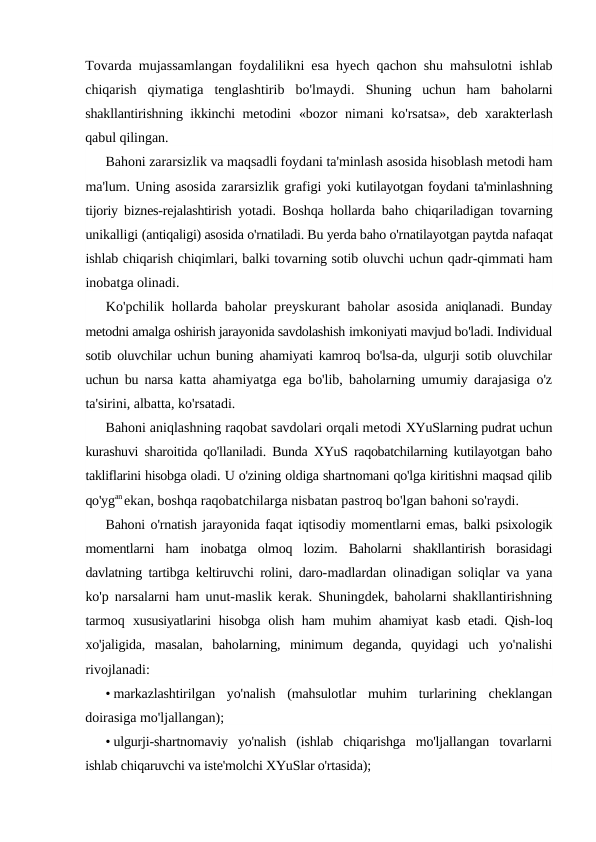 Tovarda mujassamlangan foydalilikni esa hyech qachon shu mahsulotni ishlab
chiqarish  qiymatiga  tenglashtirib  bo'lmaydi.  Shuning  uchun  ham  baholarni
shakllantirishning ikkinchi metodini  «bozor  nimani  ko'rsatsa»,  deb xarakterlash
qabul qilingan.
Bahoni zararsizlik va maqsadli foydani ta'minlash asosida hisoblash metodi ham
ma'lum. Uning asosida zararsizlik grafigi yoki kutilayotgan foydani ta'minlashning
tijoriy biznes-rejalashtirish  yotadi. Boshqa hollarda baho chiqariladigan tovarning
unikalligi (antiqaligi) asosida o'rnatiladi. Bu yerda baho o'rnatilayotgan paytda nafaqat
ishlab chiqarish chiqimlari, balki tovarning sotib oluvchi uchun qadr-qimmati ham
inobatga olinadi.
Ko'pchilik hollarda baholar preyskurant baholar asosida  aniqlanadi. Bunday
metodni amalga oshirish jarayonida savdolashish imkoniyati mavjud bo'ladi. Individual
sotib oluvchilar uchun buning  ahamiyati kamroq bo'lsa-da, ulgurji sotib oluvchilar
uchun bu narsa  katta ahamiyatga ega bo'lib, baholarning umumiy darajasiga o'z
ta'sirini, albatta, ko'rsatadi.
Bahoni aniqlashning raqobat savdolari orqali metodi XYuSlarning pudrat uchun
kurashuvi sharoitida qo'llaniladi. Bunda  XYuS raqobatchilarning kutilayotgan baho
takliflarini hisobga oladi. U o'zining oldiga shartnomani qo'lga kiritishni maqsad qilib
qo'ygan ekan, boshqa raqobatchilarga nisbatan pastroq bo'lgan bahoni so'raydi.
Bahoni o'rnatish jarayonida faqat iqtisodiy momentlarni emas, balki psixologik
momentlarni  ham  inobatga  olmoq  lozim.  Baholarni  shakllantirish  borasidagi
davlatning tartibga keltiruvchi rolini, daro-madlardan olinadigan soliqlar va yana
ko'p narsalarni ham unut-maslik kerak. Shuningdek, baholarni shakllantirishning
tarmoq  xususiyatlarini  hisobga olish ham  muhim  ahamiyat  kasb etadi. Qish-loq
xo'jaligida,  masalan,  baholarning,  minimum  deganda,  quyidagi  uch  yo'nalishi
rivojlanadi:
• markazlashtirilgan  yo'nalish  (mahsulotlar  muhim  turlarining  cheklangan
doirasiga mo'ljallangan);
• ulgurji-shartnomaviy  yo'nalish  (ishlab  chiqarishga  mo'ljallangan  tovarlarni
ishlab chiqaruvchi va iste'molchi XYuSlar o'rtasida);
