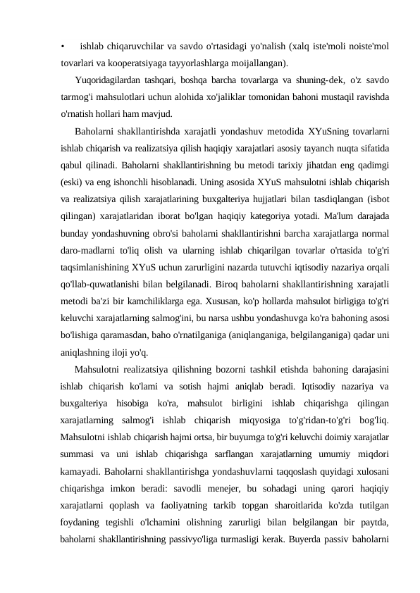 •
ishlab chiqaruvchilar va savdo o'rtasidagi yo'nalish (xalq iste'moli noiste'mol
tovarlari va kooperatsiyaga tayyorlashlarga moijallangan).
Yuqoridagilardan tashqari, boshqa barcha tovarlarga va shuning-dek, o'z savdo
tarmog'i mahsulotlari uchun alohida xo'jaliklar tomonidan bahoni mustaqil ravishda
o'rnatish hollari ham mavjud.
Baholarni shakllantirishda xarajatli yondashuv metodida  XYuSning tovarlarni
ishlab chiqarish va realizatsiya qilish haqiqiy xarajatlari asosiy tayanch nuqta sifatida
qabul qilinadi. Baholarni shakllantirishning bu metodi tarixiy jihatdan eng qadimgi
(eski) va eng ishonchli hisoblanadi. Uning asosida XYuS mahsulotni ishlab chiqarish
va realizatsiya qilish xarajatlarining buxgalteriya hujjatlari  bilan tasdiqlangan (isbot
qilingan) xarajatlaridan iborat bo'lgan  haqiqiy kategoriya yotadi. Ma'lum darajada
bunday yondashuvning obro'si baholarni shakllantirishni barcha xarajatlarga normal
daro-madlarni to'liq olish va ularning ishlab chiqarilgan tovarlar  o'rtasida  to'g'ri
taqsimlanishining XYuS uchun zarurligini nazarda tutuvchi iqtisodiy nazariya orqali
qo'llab-quwatlanishi bilan belgilanadi. Biroq baholarni shakllantirishning xarajatli
metodi ba'zi bir kamchiliklarga ega. Xususan, ko'p hollarda mahsulot birligiga to'g'ri
keluvchi xarajatlarning salmog'ini, bu narsa ushbu yondashuvga ko'ra bahoning asosi
bo'lishiga qaramasdan, baho o'rnatilganiga (aniqlanganiga, belgilanganiga) qadar uni
aniqlashning iloji yo'q.
Mahsulotni realizatsiya qilishning bozorni tashkil etishda  bahoning darajasini
ishlab  chiqarish  ko'lami  va  sotish  hajmi  aniqlab  beradi.  Iqtisodiy  nazariya  va
buxgalteriya  hisobiga  ko'ra,  mahsulot  birligini  ishlab  chiqarishga  qilingan
xarajatlarning  salmog'i  ishlab  chiqarish  miqyosiga  to'g'ridan-to'g'ri  bog'liq.
Mahsulotni ishlab chiqarish hajmi ortsa, bir buyumga to'g'ri keluvchi doimiy xarajatlar
summasi  va  uni  ishlab  chiqarishga  sarflangan  xarajatlarning  umumiy  miqdori
kamayadi. Baholarni shakllantirishga yondashuvlarni taqqoslash quyidagi xulosani
chiqarishga  imkon  beradi:  savodli  menejer,  bu  sohadagi  uning  qarori  haqiqiy
xarajatlarni  qoplash  va  faoliyatning  tarkib  topgan  sharoitlarida  ko'zda  tutilgan
foydaning  tegishli  o'lchamini  olishning  zarurligi  bilan  belgilangan  bir  paytda,
baholarni shakllantirishning passivyo'liga turmasligi kerak. Buyerda passiv baholarni
