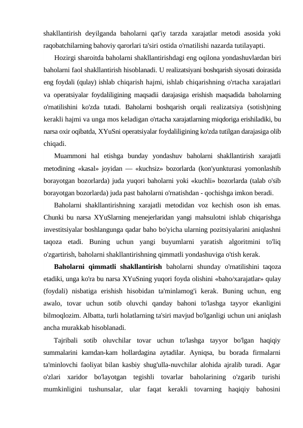 shakllantirish  deyilganda baholarni  qat'iy  tarzda  xarajatlar metodi asosida yoki
raqobatchilarning bahoviy qarorlari ta'siri ostida o'rnatilishi nazarda tutilayapti.
Hozirgi sharoitda baholarni shakllantirishdagi eng oqilona yondashuvlardan biri
baholarni faol shakllantirish hisoblanadi. U realizatsiyani boshqarish siyosati doirasida
eng foydali (qulay) ishlab chiqarish hajmi, ishlab chiqarishning o'rtacha xarajatlari
va  operatsiyalar foydaliligining maqsadii darajasiga erishish maqsadida  baholarning
o'rnatilishini  ko'zda  tutadi.  Baholarni  boshqarish  orqali  realizatsiya  (sotish)ning
kerakli hajmi va unga mos keladigan o'rtacha xarajatlarning miqdoriga erishiladiki, bu
narsa oxir oqibatda, XYuSni operatsiyalar foydaliligining ko'zda tutilgan darajasiga olib
chiqadi.
Muammoni  hal  etishga  bunday  yondashuv  baholarni  shakllantirish  xarajatli
metodining  «kasal» joyidan — «kuchsiz» bozorlarda  (kon'yunkturasi yomonlashib
borayotgan bozorlarda) juda yuqori baholarni yoki «kuchli» bozorlarda (talab o'sib
borayotgan bozorlarda) juda past baholarni o'rnatishdan - qochishga imkon beradi.
Baholarni shakllantirishning xarajatli metodidan voz kechish  oson ish emas.
Chunki bu narsa XYuSlarning menejerlaridan yangi  mahsulotni ishlab chiqarishga
investitsiyalar boshlangunga qadar baho bo'yicha ularning pozitsiyalarini aniqlashni
taqoza  etadi.  Buning  uchun  yangi  buyumlarni  yaratish  algoritmini  to'liq
o'zgartirish, baholarni shakllantirishning qimmatli yondashuviga o'tish kerak.
Baholarni  qimmatli  shakllantirish  baholarni  shunday  o'rnatilishini  taqoza
etadiki, unga ko'ra bu narsa XYuSning yuqori foyda olishini «baho/xarajatlar» qulay
(foydali)  nisbatiga  erishish  hisobidan  ta'minlamog'i  kerak.  Buning  uchun,  eng
awalo,  tovar  uchun  sotib  oluvchi  qanday  bahoni  to'lashga  tayyor  ekanligini
bilmoqlozim. Albatta, turli holatlarning ta'siri mavjud bo'lganligi uchun uni aniqlash
ancha murakkab hisoblanadi.
Tajribali  sotib  oluvchilar  tovar  uchun  to'lashga  tayyor  bo'lgan  haqiqiy
summalarini  kamdan-kam  hollardagina  aytadilar.  Ayniqsa,  bu  borada  firmalarni
ta'minlovchi faoliyat bilan kasbiy shug'ulla-nuvchilar alohida ajralib turadi. Agar
o'zlari  xaridor  bo'layotgan  tegishli  tovarlar  baholarining  o'zgarib  turishi
mumkinligini  tushunsalar,  ular  faqat  kerakli  tovarning  haqiqiy  bahosini
