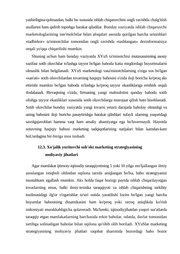 yashiribgina-qolmasdan, balki bu xususida ishlab chiqaruvchini ongli ravishda chalg'itish
usullarini ham qidirib topishga harakat qiladilar. Bunday vaziyatda ishlab chiqaruvchi
marketologlarining iste'molchilar bilan aloqalari asosida qurilgan barcha urinishlari
«tadbirkor» ta'minotchilar tomonidan ongli ravishda «tashlangan»  dezinformatsiya
orqali yo'qqa chiqarilishi mumkin.
Shuning uchun ham bunday vaziyatda XYuS ta'minotchisi mutaxassisining asosiy
vazifasi sotib oluvchilar to'lashga tayyor bo'lgan bahoda katta miqdordagi buyurtmalarni
olmaslik bilan belgilanadi. XYuS marketologi vata'minotchilarning o'ziga xos bo'lgan
«san'ati» sotib oluvchilardan tovarning haqiqiy bahosini o'zida iloji boricha ko'proq aks
ettirishi mumkin bo'lgan bahoda to'lashga ko'proq tayyor  ekanliklariga erishish orqali
ifodalanadi. Birvaqtning o'zida, firmaning  yangi  mahsulotini  qanday  bahoda  sotib
olishga tayyor ekanliklari xususida sotib oluvchilarga murojaat qilish hato hisoblanadi.
Sotib oluvchilar bunday vaziyatda yangi tovarni yetarii darajada baholay olmasligi va
uning bahosini iloji boricha pasaytirishga harakat qilishlari  tufayli ularning yuqoridagi
savolgajavoblari hamma vaqt ham amaliy  ahamiyatga ega bo'lavermaydi. Hayotda
sotuvning  haqiqiy  bahosi  marketing  tadqiqotlarining  natijalari  bilan  kamdan-kam
hoUardagina bir-biriga mos tushadi.
12.3. Xo'jalik yurituvchi sub'ekt marketing strategiyasining 
moliyaviy jihatlari
Agar mamlakat ijtimoiy-iqtisodiy taraqqiyotining 5 yoki 10 yilga mo'ljallangan ilmiy
asoslangan istiqboli oldindan oqilona tarzda  aniqlangan bo'lsa, baho strategiyasini
mustahkam egallash mumkin. Aks holda faqat hozirgi paytda ishlab chiqarilayotgan
tovarlarning  emas, balki ilmiy-texnika taraqqiyoti va ishlab chiqarishning tarkibiy
tuzilmasidagi ilg'or o'zgarishlar ta'siri ostida yaratilishi lozim bo'lgan  yangi barcha
buyumlar  bahosining  dinamikasini  ham  ko'proq  yoki  ozroq  aniqlikda  ko'rish
imkoniyati murakkabligicha qolaveradi. Ma'lumki, iqtisodiyjihatdan yuqori sur'atlarda
taraqqiy etgan mamlakatlarning barchasida erkin baholar, odatda, davlat tomonidan
tartibga solinadigan baholar bilan oqilona qo'shib olib boriladi. XYuSlar marketing
strategiyasining  moliyaviy  jihatlari  raqobat  sharoitida  bozordagi  baho  bozor
