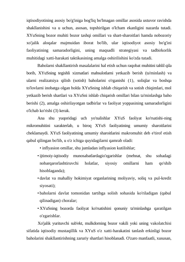 iqtisodiyotining asosiy bo'g'iniga bog'liq bo'lmagan omillar asosida ustuvor ravishda
shakllanishini  va u uchun, asosan, topshirilgan o'lcham ekanligini nazarda tutadi.
XYuSning bozor muhiti bozor tashqi omillari va shart-sharoitlari hamda nobozoriy
xo'jalik  aloqalar  majmuidan  iborat  bo'lib,  ular  iqtisodiyot  asosiy  bo'g'ini
faoliyatining  samaradorligini,  uning  maqsadli  strategiyasi  va  tadbirkorlik
muhitidagi xatti-harakati taktikasining amalga oshirilishini ko'zda tutadi.
Baholarni shakllantirish masalalarini hal etish uchun raqobat muhitini tahlil qila
borib, XYuSning tegishli xizmatlari mahsulotlarni  yetkazib berish (ta'minlash)  va
ularni  realizatsiya  qilish  (sotish)  baholarini  o'rganishi  (1), soliqlar  va  boshqa
to'lovlarni inobatga olgan holda XYuSning ishlab chiqarish va sotish chiqimlari, mol
yetkazib berish shartlari va XYuSni ishlab chiqarish omillari bilan ta'minlashga baho
berishi (2), amalga oshirilayotgan tadbirlar va faoliyat yoppasining samaradorligini
o'lchab ko'rishi (3) kerak.
Ana  shu  yuqoridagi  uch  yo'nalishlar  XYuS  faoliyat  ko'rsatishi-ning
mikromuhitini  xarakterlab,  u  biroq  XYuS  faoliyatining  umumiy  sharoitlarini
cheklamaydi. XYuS faoliyatining umumiy sharoitlarini makromuhit deb e'tirof etish
qabul qilingan bo'lib, u o'z ichiga quyidagilarni qamrab oladi:
• inflyasion omillar, shu jumladan inflyasion kutilishlar;
• ijtimoiy-iqtisodiy  munosabatlardagio'zgarishlar  (mehnat,  shu  sohadagi
nobarqarorlashtiruvchi  holatlar,  siyosiy  omillarni  ham
 qo'shib
hisoblaganda);
• davlat va mahalliy hokimiyat organlarining moliyaviy, soliq  va pul-kredit
siyosati);
• baholarni davlat tomonidan tartibga solish sohasida ko'riladigan (qabul
qilinadigan) choralar;
• XYuSning  bozorda  faoliyat  ko'rsatishini  qonuniy  ta'minlashga  qaratilgan
o'zgarishlar.
Xo'jalik yurituvchi sub'ekt, mulkdorning bozor vakili yoki uning vakolatchisi
sifatida iqtisodiy mustaqillik va XYuS o'z xatti-harakatini tanlash erkinligi bozor
baholarini shakllantirishning zaruriy shartlari hisoblanadi. O'zaro manfaatli, xususan,
