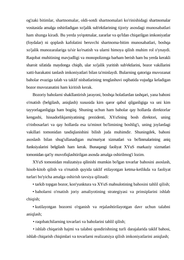 og'zaki bitimlar, shartnomalar, oldi-sotdi shartnomalari ko'rinishidagi shartnomalar
vositasida amalga oshiriladigan xo'jalik sub'ektlarining tijoriy asosdagi munosabatlari
ham shunga kiradi. Bu yerda yo'qotmalar, zararlar va qo'ldan chiqarilgan imkoniyatlar
(foydalar)  ni qoplash kafolatini beruvchi shartnoma-bitim munosabatlari, boshqa
xo'jalik munozaralariga ta'sir ko'rsatish va ularni himoya qilish muhim rol o'ynaydi.
Raqobat muhitining mavjudligi va monopolizmga barham berish ham bu yerda kerakli
sharoit sifatida  maydonga chiqib, ular xo'jalik yuritish sub'ektlarini, bozor vakillarini
xatti-harakatni tanlash imkoniyatlari bilan ta'minlaydi. Bularning qatoriga muvozanat
baholar evaziga talab va taklif nisbatlarining tenglashuvi oqibatida vujudga keladigan
bozor muvozanatini ham kiritish kerak.
Bozoriy baholarni shakllantirish jarayoni, boshqa holatlardan tashqari, yana bahoni
o'rnatish (belgilash, aniqlash) xususida kirn  qaror qabul qilganligiga va uni kim
tayyorlaganligiga ham bogiiq. Shuning uchun ham baholar qay hollarda direktorlar
kengashi,  hissadorlikjamiyatining  prezidenti,  XYuSning  bosh  direktori,  uning
o'rinbosarlari va qay hollarda esa ta'minot bo'limining boshlig'i,  uning joylardagi
vakillari  tomonidan  tasdiqlanishini  bilish  juda  muhimdir.  Shuningdek,  bahoni
asoslash  bilan  shug'ullanadigan  ma'muriyat  xizmatlari  va  bo'linmalarining  aniq
funksiyalarini  belgilash  ham  kerak.  Bunaqangi  faoliyat  XYuS  markaziy  xizmatlari
tomonidan qat'iy muvofiqlashtirilgan asosda amalga oshirilmog'i lozim.
XYuS tomonidan realizatsiya qilinishi mumkin bo'lgan tovarlar bahosini asoslash,
hisob-kitob qilish va o'rnatish quyida taklif  etilayotgan ketma-ketlikda va faoliyat
turlari bo'yicha amalga oshirish tavsiya qilinadi:
• tarkib topgan bozor, kon'yunktura va XYuS mahsulotining bahosini tahlil qilish;
• baholarni  o'rnatish  joriy amaliyotining strategiyasi  va prinsiplarini  ishlab
chiqish;
• kutilayotgan  bozorni  o'rganish  va  rejalashtirilayotgan  davr  uchun  talabni
aniqlash;
• raqobatchilarning tovarlari va baholarini tahlil qilish;
• ishlab chiqarish hajmi va talabni qondirishning turli darajalarida taklif bahosi,
ishlab chiqarish chiqimlari va tovarlarni realizatsiya qilish imkoniyatlarini aniqlash;
