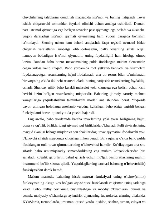 oluvchilarning  talablarini qondirish maqsadida iste'mol va buning natijasida Tovar
ishlab chiqaruvchi tomonidan foydani olinishi uchun amalga oshiriladi. Demak,
past iste'mol qiymatiga ega bo'lgan tovarlar past qiymatga ega bo'ladi va aksincha,
yuqori  darajadagi  iste'mol  qiymati  qiymatning  ham  yuqori  darajada  bo'lishini
ta'minlaydi.  Shuning uchun ham bahoni aniqlashda faqat tegishli ne'matni ishlab
chiqarish  xarajatlarini  inobatga  olib  qolmasdan,  balki  tovarning  sifati  orqali
namoyon bo'ladigan iste'mol qiymatini, uning  foydaliligini ham hisobga olmoq
lozim. Bundan baho bozor  mexanizmining pulda ifodalangan muhim elementidir,
degan xulosa  kelib chiqadi. Baho yordamida mol yetkazib beruvchi va iste'molchi
foydalanayotgan resurslarning hajmi ifodalanadi, ular bir resurs bilan ta'minlanadi,
bir vaqtning o'zida ikkinchi resursni oladi, buning natijasida resurslarning foydaliligi
oshadi. Shunday qilib, baho kerakli mahsulot yoki xizmatga ega bo'lish uchun kishi
berishi  lozim bo'lgan resurslarning miqdoridir. Bahoning ijtimoiy zaruriy  mehnat
xarajatlariga yaqinlashishini ta'minlovchi modeli ana  shundan iborat. Yuqorida
bayon qilingan holatlarga asoslanib  vujudga kgltirilgan baho o'ziga tegishli bo'lgan
funksiyalarni bozor iqtisodiyotida yaxshi bajaradi.
Eng awalo, baho yordamida barcha tovarlarning yoki tovar  birligining hajm,
dona va og'irlik birliklaridagi qiymati pul birliklarida o'lchanadi. Pulli ekvivalentning
mavjud ekanligi bahoga miqdor va son shakllaridagi tovar qiymatini ifodalovchi yoki
o'lchovchi sifatida maydonga chiqishga imkon beradi. Bir vaqtning o'zida baho pulda
ifodalangan turli tovar qimmatlarining o'lchovchisi hamdir. Ko'rilayotgan ana shu
sifatda  baho  umumiqtisodiy  samaradorlikning  eng muhim  ko'rsatkichlaridan  biri
sanaladi, xo'jalik qarorlarini qabul qilish uchun mo'ljal, bashoratlashning muhim
instrumenti bo'lib xizmat qiladi. Yuqoridagilarning barchasi bahoning o'Ichov(chilik)
funksiyasidan darak beradi.
Ma'ium  ma'noda,  bahoning  hisob-nazorat  funksiyasi  uning  o'lchov(chilik)
funksiyasining o'ziga xos bo'lgan «qo'shni»si hisoblanadi va qisman uning tarkibiga
kiradi. Baho, milliy boylikning  buyumlashgan va moddiy o'lchamlarini qiymat va
demak, moliyaviy o'lchamlarga aylantirib, qiymatning fuqarolarda, ularning oilalarida,
XYuSlarda, tarmoqlarda, umuman iqtisodiyotda, qishloq, shahar, tuman, viloyat va
