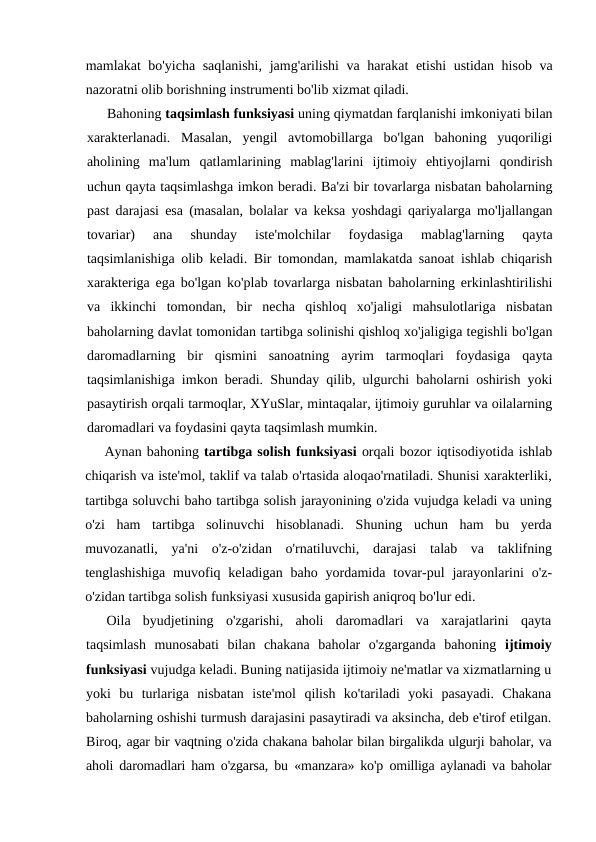mamlakat bo'yicha saqlanishi,  jamg'arilishi  va harakat etishi ustidan hisob va
nazoratni olib borishning instrumenti bo'lib xizmat qiladi.
Bahoning taqsimlash funksiyasi uning qiymatdan farqlanishi imkoniyati bilan
xarakterlanadi.  Masalan,  yengil  avtomobillarga  bo'lgan  bahoning  yuqoriligi
aholining  ma'lum  qatlamlarining  mablag'larini  ijtimoiy  ehtiyojlarni  qondirish
uchun qayta taqsimlashga imkon beradi. Ba'zi bir tovarlarga nisbatan baholarning
past darajasi esa (masalan, bolalar va keksa yoshdagi qariyalarga mo'ljallangan
tovariar)  ana  shunday  iste'molchilar  foydasiga  mablag'larning  qayta
taqsimlanishiga olib keladi. Bir tomondan, mamlakatda sanoat ishlab chiqarish
xarakteriga ega bo'lgan ko'plab tovarlarga nisbatan baholarning erkinlashtirilishi
va  ikkinchi  tomondan,  bir  necha  qishloq  xo'jaligi  mahsulotlariga  nisbatan
baholarning davlat tomonidan tartibga solinishi qishloq xo'jaligiga tegishli bo'lgan
daromadlarning  bir  qismini  sanoatning  ayrim  tarmoqlari  foydasiga  qayta
taqsimlanishiga imkon beradi. Shunday qilib, ulgurchi baholarni oshirish yoki
pasaytirish orqali tarmoqlar, XYuSlar, mintaqalar, ijtimoiy guruhlar va oilalarning
daromadlari va foydasini qayta taqsimlash mumkin.
Aynan bahoning tartibga solish funksiyasi orqali bozor iqtisodiyotida ishlab
chiqarish va iste'mol, taklif va talab o'rtasida aloqao'rnatiladi. Shunisi xarakterliki,
tartibga soluvchi baho tartibga solish jarayonining o'zida vujudga keladi va uning
o'zi  ham  tartibga  solinuvchi  hisoblanadi.  Shuning  uchun  ham  bu  yerda
muvozanatli,  ya'ni  o'z-o'zidan  o'rnatiluvchi,  darajasi  talab  va  taklifning
tenglashishiga  muvofiq keladigan  baho  yordamida  tovar-pul  jarayonlarini  o'z-
o'zidan tartibga solish funksiyasi xususida gapirish aniqroq bo'lur edi.
Oila  byudjetining  o'zgarishi,  aholi  daromadlari  va  xarajatlarini  qayta
taqsimlash  munosabati  bilan  chakana  baholar  o'zgarganda  bahoning  ijtimoiy
funksiyasi vujudga keladi. Buning natijasida ijtimoiy ne'matlar va xizmatlarning u
yoki  bu  turlariga  nisbatan  iste'mol  qilish  ko'tariladi  yoki  pasayadi.  Chakana
baholarning oshishi turmush darajasini pasaytiradi va aksincha, deb e'tirof etilgan.
Biroq, agar bir vaqtning o'zida chakana baholar bilan birgalikda ulgurji baholar, va
aholi daromadlari ham o'zgarsa, bu  «manzara» ko'p  omilliga aylanadi va baholar
