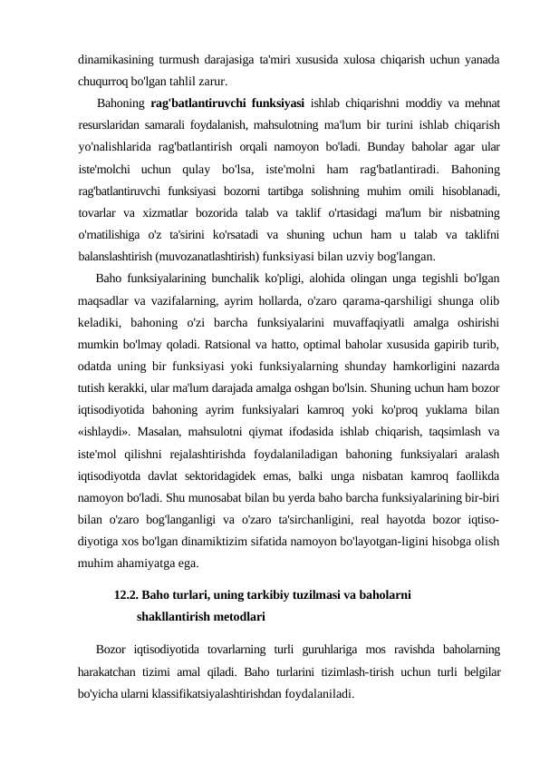 dinamikasining turmush darajasiga  ta'miri xususida xulosa chiqarish uchun yanada
chuqurroq bo'lgan tahlil zarur.
Bahoning  rag'batlantiruvchi funksiyasi  ishlab chiqarishni  moddiy va mehnat
resurslaridan samarali foydalanish, mahsulotning  ma'lum bir turini ishlab chiqarish
yo'nalishlarida rag'batlantirish  orqali namoyon bo'ladi. Bunday baholar agar ular
iste'molchi  uchun  qulay  bo'lsa,  iste'molni  ham  rag'batlantiradi.  Bahoning
rag'batlantiruvchi  funksiyasi  bozorni  tartibga  solishning  muhim  omili  hisoblanadi,
tovarlar  va  xizmatlar  bozorida  talab  va  taklif  o'rtasidagi  ma'lum  bir  nisbatning
o'rnatilishiga  o'z  ta'sirini  ko'rsatadi  va  shuning  uchun  ham  u  talab  va  taklifni
balanslashtirish (muvozanatlashtirish) funksiyasi bilan uzviy bog'langan.
Baho funksiyalarining bunchalik ko'pligi, alohida olingan unga  tegishli bo'lgan
maqsadlar va vazifalarning, ayrim hollarda, o'zaro  qarama-qarshiligi shunga olib
keladiki,  bahoning  o'zi  barcha  funksiyalarini  muvaffaqiyatli  amalga  oshirishi
mumkin bo'lmay qoladi. Ratsional va hatto, optimal baholar xususida gapirib turib,
odatda uning bir funksiyasi yoki funksiyalarning shunday  hamkorligini nazarda
tutish kerakki, ular ma'lum darajada amalga oshgan bo'lsin. Shuning uchun ham bozor
iqtisodiyotida  bahoning  ayrim  funksiyalari  kamroq  yoki  ko'proq  yuklama  bilan
«ishlaydi».  Masalan, mahsulotni qiymat ifodasida ishlab chiqarish, taqsimlash  va
iste'mol  qilishni  rejalashtirishda  foydalaniladigan  bahoning  funksiyalari  aralash
iqtisodiyotda  davlat  sektoridagidek  emas,  balki  unga  nisbatan  kamroq  faollikda
namoyon bo'ladi. Shu munosabat bilan bu yerda baho barcha funksiyalarining bir-biri
bilan  o'zaro  bog'langanligi  va  o'zaro  ta'sirchanligini,  real  hayotda  bozor  iqtiso-
diyotiga xos bo'lgan dinamiktizim sifatida namoyon bo'layotgan-ligini hisobga olish
muhim ahamiyatga ega.
12.2. Baho turlari, uning tarkibiy tuzilmasi va baholarni 
shakllantirish metodlari
Bozor  iqtisodiyotida  tovarlarning  turli  guruhlariga  mos  ravishda  baholarning
harakatchan tizimi amal qiladi. Baho turlarini tizimlash-tirish uchun turli belgilar
bo'yicha ularni klassifikatsiyalashtirishdan foydalaniladi.
