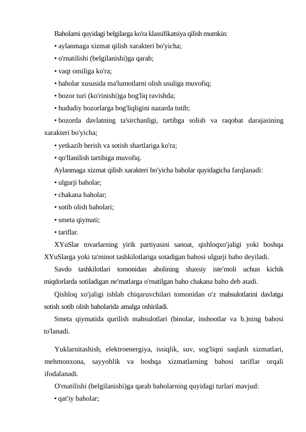 Baholarni quyidagi belgilarga ko'ra klassifikatsiya qilish mumkin:
• aylanmaga xizmat qilish xarakteri bo'yicha;
• o'rnatilishi (belgilanishi)ga qarab;
• vaqt omiliga ko'ra;
• baholar xususida ma'lumotlarni olish usuliga muvofiq;
• bozor turi (ko'rinishi)ga bog'liq ravishda;
• hududiy bozorlarga bog'liqligini nazarda tutib;
• bozorda  davlatning  ta'sirchanligi,  tartibga  solish  va  raqobat  darajasining
xarakteri bo'yicha;
• yetkazib berish va sotish shartlariga ko'ra;
• qo'llanilish tartibiga muvofiq.
Aylanmaga xizmat qilish xarakteri bo'yicha baholar quyidagicha farqlanadi:
• ulgurji baholar;
• chakana baholar;
• sotib olish baholari;
• smeta qiymati;
• tariflar.
XYuSlar tovarlarning yirik partiyasini sanoat,  qishloqxo'jaligi yoki boshqa
XYuSlarga yoki ta'minot tashkilotlariga sotadigan bahosi ulgurji baho deyiladi.
Savdo tashkilotlari tomonidan aholining shaxsiy iste'moli uchun kichik
miqdorlarda sotiladigan ne'matlarga o'rnatilgan baho chakana baho deb atadi.
Qishloq xo'jaligi ishlab chiqaruvchilari tomonidan o'z mahsulotlarini davlatga
sotish sotib olish baholarida amalga oshiriladi.
Smeta qiymatida qurilish mahsulotlari (binolar, inshootlar va  b.)ning bahosi
to'lanadi.
Yuklarnitashish,  elektroenergiya,  issiqlik,  suv,  sog'liqni  saqlash  xizmatlari,
mehmonxona,  sayyohlik  va  boshqa  xizmatlarning  bahosi  tariflar  orqali
ifodalanadi.
O'rnatilishi (belgilanishi)ga qarab baholarning quyidagi turlari mavjud:
• qat'iy baholar;
