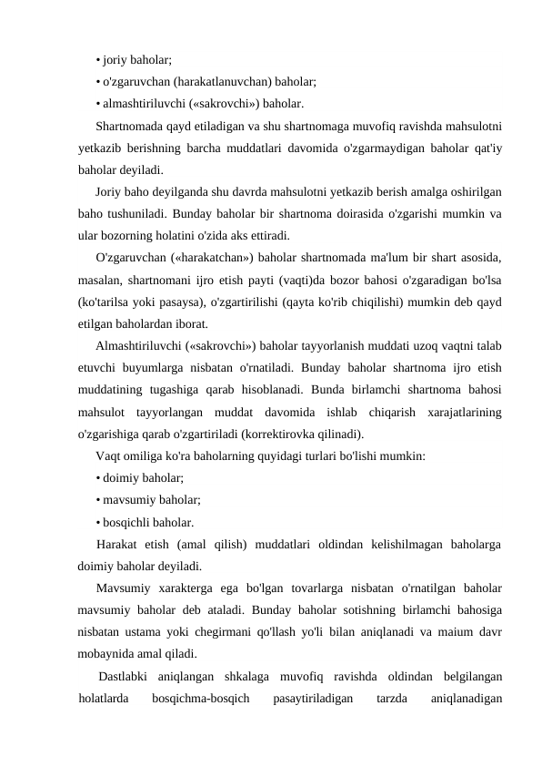 • joriy baholar;
• o'zgaruvchan (harakatlanuvchan) baholar;
• almashtiriluvchi («sakrovchi») baholar.
Shartnomada qayd etiladigan va shu shartnomaga muvofiq ravishda mahsulotni
yetkazib berishning barcha muddatlari davomida o'zgarmaydigan baholar qat'iy
baholar deyiladi.
Joriy baho deyilganda shu davrda mahsulotni yetkazib berish amalga oshirilgan
baho tushuniladi. Bunday baholar bir shartnoma doirasida o'zgarishi mumkin va
ular bozorning holatini o'zida aks ettiradi.
O'zgaruvchan («harakatchan») baholar shartnomada ma'lum bir shart asosida,
masalan, shartnomani ijro etish payti (vaqti)da bozor bahosi o'zgaradigan bo'lsa
(ko'tarilsa yoki pasaysa), o'zgartirilishi (qayta ko'rib chiqilishi) mumkin deb qayd
etilgan baholardan iborat.
Almashtiriluvchi («sakrovchi») baholar tayyorlanish muddati uzoq vaqtni talab
etuvchi  buyumlarga nisbatan  o'rnatiladi.  Bunday  baholar  shartnoma ijro  etish
muddatining  tugashiga  qarab  hisoblanadi.  Bunda  birlamchi  shartnoma  bahosi
mahsulot  tayyorlangan  muddat  davomida  ishlab  chiqarish  xarajatlarining
o'zgarishiga qarab o'zgartiriladi (korrektirovka qilinadi).
Vaqt omiliga ko'ra baholarning quyidagi turlari bo'lishi mumkin:
• doimiy baholar;
• mavsumiy baholar;
• bosqichli baholar.
Harakat  etish  (amal  qilish)  muddatlari  oldindan  kelishilmagan  baholarga
doimiy baholar deyiladi.
Mavsumiy  xarakterga  ega  bo'lgan  tovarlarga  nisbatan  o'rnatilgan  baholar
mavsumiy baholar  deb ataladi. Bunday  baholar sotishning  birlamchi bahosiga
nisbatan ustama yoki chegirmani qo'llash yo'li  bilan aniqlanadi va maium davr
mobaynida amal qiladi.
Dastlabki  aniqlangan  shkalaga  muvofiq  ravishda  oldindan  belgilangan
holatlarda  bosqichma-bosqich  pasaytiriladigan  tarzda
 aniqlanadigan
