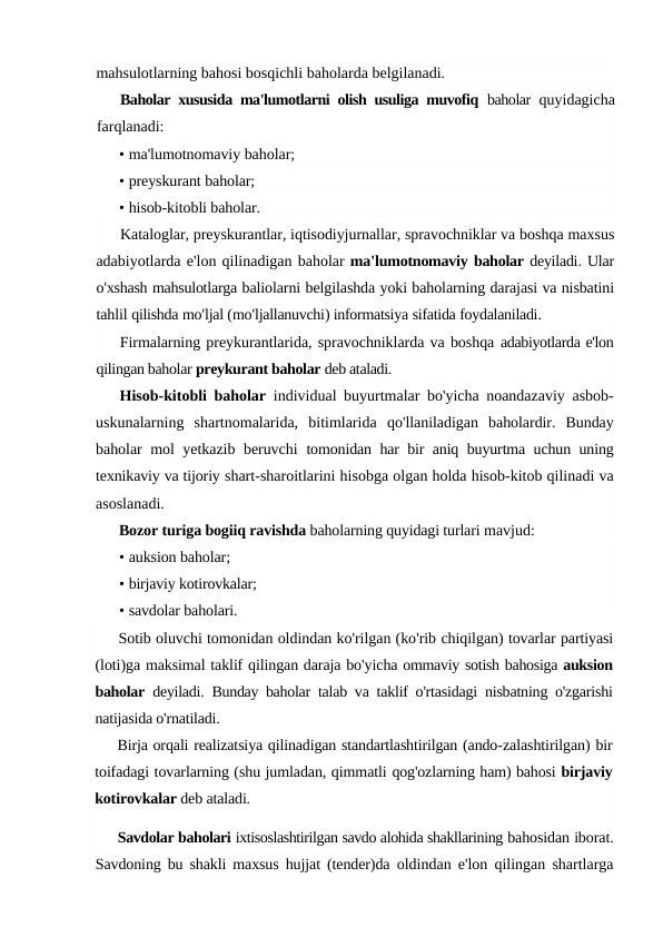 mahsulotlarning bahosi bosqichli baholarda belgilanadi.
Baholar xususida ma'lumotlarni olish usuliga muvofiq  baholar  quyidagicha
farqlanadi:
• ma'lumotnomaviy baholar;
• preyskurant baholar;
• hisob-kitobli baholar.
Kataloglar, preyskurantlar, iqtisodiyjurnallar, spravochniklar va boshqa maxsus
adabiyotlarda e'lon qilinadigan baholar ma'lumotnomaviy baholar deyiladi. Ular
o'xshash mahsulotlarga baliolarni belgilashda yoki baholarning darajasi va nisbatini
tahlil qilishda mo'ljal (mo'ljallanuvchi) informatsiya sifatida foydalaniladi.
Firmalarning preykurantlarida, spravochniklarda va boshqa adabiyotlarda e'lon
qilingan baholar preykurant baholar deb ataladi.
Hisob-kitobli baholar  individual buyurtmalar bo'yicha noandazaviy asbob-
uskunalarning  shartnomalarida,  bitimlarida  qo'llaniladigan  baholardir.  Bunday
baholar mol yetkazib beruvchi  tomonidan har bir aniq buyurtma uchun uning
texnikaviy va tijoriy shart-sharoitlarini hisobga olgan holda hisob-kitob qilinadi va
asoslanadi.
Bozor turiga bogiiq ravishda baholarning quyidagi turlari mavjud:
• auksion baholar;
• birjaviy kotirovkalar;
• savdolar baholari.
Sotib oluvchi tomonidan oldindan ko'rilgan (ko'rib chiqilgan) tovarlar partiyasi
(loti)ga maksimal taklif qilingan daraja bo'yicha ommaviy sotish bahosiga auksion
baholar deyiladi.  Bunday baholar  talab va taklif o'rtasidagi nisbatning o'zgarishi
natijasida o'rnatiladi.
Birja orqali realizatsiya qilinadigan standartlashtirilgan (ando-zalashtirilgan) bir
toifadagi tovarlarning (shu jumladan, qimmatli qog'ozlarning ham) bahosi birjaviy
kotirovkalar deb ataladi.
Savdolar baholari ixtisoslashtirilgan savdo alohida shakllarining bahosidan iborat.
Savdoning bu shakli maxsus hujjat (tender)da  oldindan e'lon qilingan shartlarga
