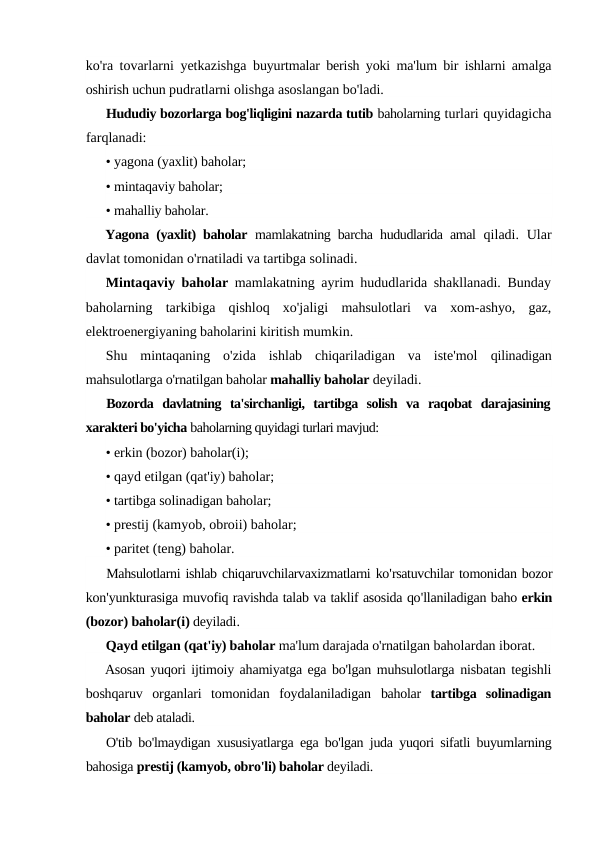 ko'ra tovarlarni yetkazishga  buyurtmalar berish yoki ma'lum bir ishlarni amalga
oshirish uchun pudratlarni olishga asoslangan bo'ladi.
Hududiy bozorlarga bog'liqligini nazarda tutib baholarning turlari quyidagicha
farqlanadi:
• yagona (yaxlit) baholar;
• mintaqaviy baholar;
• mahalliy baholar.
Yagona (yaxlit) baholar  mamlakatning barcha hududlarida amal  qiladi. Ular
davlat tomonidan o'rnatiladi va tartibga solinadi.
Mintaqaviy baholar  mamlakatning ayrim hududlarida shakllanadi. Bunday
baholarning  tarkibiga  qishloq  xo'jaligi  mahsulotlari  va  xom-ashyo,  gaz,
elektroenergiyaning baholarini kiritish mumkin.
Shu  mintaqaning  o'zida  ishlab  chiqariladigan  va  iste'mol  qilinadigan
mahsulotlarga o'rnatilgan baholar mahalliy baholar deyiladi.
Bozorda  davlatning  ta'sirchanligi,  tartibga  solish  va  raqobat  darajasining
xarakteri bo'yicha baholarning quyidagi turlari mavjud:
• erkin (bozor) baholar(i);
• qayd etilgan (qat'iy) baholar;
• tartibga solinadigan baholar;
• prestij (kamyob, obroii) baholar;
• paritet (teng) baholar.
Mahsulotlarni ishlab chiqaruvchilarvaxizmatlarni ko'rsatuvchilar tomonidan bozor
kon'yunkturasiga muvofiq ravishda talab va taklif asosida qo'llaniladigan baho erkin
(bozor) baholar(i) deyiladi.
Qayd etilgan (qat'iy) baholar ma'lum darajada o'rnatilgan baholardan iborat.
Asosan yuqori ijtimoiy ahamiyatga ega bo'lgan muhsulotlarga nisbatan tegishli
boshqaruv  organlari  tomonidan  foydalaniladigan  baholar  tartibga  solinadigan
baholar deb ataladi.
O'tib bo'lmaydigan xususiyatlarga ega bo'lgan juda yuqori sifatli buyumlarning
bahosiga prestij (kamyob, obro'li) baholar deyiladi.
