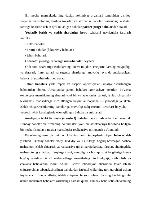 Bir  necha  mamlakatlarning  davlat  hokimiyat  organlari  tomonidan  qishloq
xo'jaligi mahsulotlari, boshqa tovarlar va xizmatlar baholari o'rtasidagi nisbatni
tartibga keltirish uchun qo'llaniladigan baholar paritet (teng) baholar deb ataladi.
Yetkazib  berish  va  sotish  shartlariga  ko'ra  baholarni  quyidagicha  farqlash
mumkin:
•netto-baholar;
•brutto-baholar (fakturaviy baholar);
•jahon baholari.
Oldi-sotdi joyidagi baholarga netto-baholar deyiladi.
Oldi-sotdi shartlariga (soliqlarning turi va miqdori, chegirma-larning mavjudligi
va darajasi, frank turlari va sug'urta shartlariga)  muvofiq ravishda aniqlanadigan
baholar brutto-baholar deb ataladi.
Jahon baholari  yirik import  va eksport  operatsiyalari  amalga  oshiriladigan
baholardan  iborat.  Amaliyotda  jahon  baholari  xom-ashyo  tovarlari  bo'yicha
eksportyor mamlakatning darajasi yoki bir va auksionlar bahosi; ishlab chiqarish-
texnikaviy maqsadlarga mo'ljallangan buyumlar bo'yicha  — jahondagi yetakchi
ishlab chiqaruvchilarning baholariga muvofiq; xalq iste'mol tovarlari bo'yicha —
yetakchi yirik kataloglarda e'lon qilingan baholarda aniqlanadi.
Amaliyotda  ichki firmaviy (transfer!) baholar  degan tushuncha  ham mayjud.
Bunday baholar bir firmaning bo'linmalari yoki bir assotsiatsiya tarkibida bo'lgan
bir necha firmalar o'rtasida mahsulotlar realizatsiya qilinganda qo'llaniladi.
Baholarning yana bir turi bor. Ulaming nomi  tabaqalashtirilgan baholar  deb
yuritiladi. Bunday baholar tabiiy, hududiy va XYuSlarga  bog'liq bo'lmagan boshqa
mahsulotni ishlab chiqarish va realizatsiya qilish xarajatlaridagi farqlar, shuningdek,
mahsulotning sifatidagi farqlarga (navi, yangiligi va boshqa sifat belgilariga ko'ra)
bog'liq  ravishda bir xil mahsulotlarga o'rnatiladigan turli ulgurji, sotib olish  va
chakana  baholardan  iborat  bo'ladi.  Bozor  iqtisodiyoti  sharoitida  tovar  ishlab
chiqaruvchilar tabaqalashtirilgan baholardan iste'mol-chilarning turli guruhlari uchun
foydalanadi. Bunda, albatta, ishlab chiqaruvchi sotib oluvchilarning har bir guruhi
uchun maksimal baholarni o'rnatishga harakat qiladi. Bunday baho sotib oluvchining
