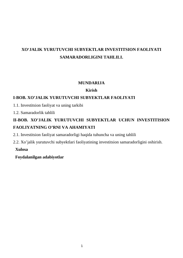 1
XO‘JALIK YURUTUVCHI SUBYEKTLAR INVESTITSION FAOLIYATI
SAMARADORLIGINI TAHLILI.
MUNDARIJA
Kirish
I-BOB. XO’JALIK YURUTUVCHI SUBYEKTLAR FAOLIYATI
1.1. Investitsion faoliyat va uning tarkibi 
1.2. Samaradorlik tahlili 
II-BOB.  XO’JALIK  YURUTUVCHI  SUBYEKTLAR  UCHUN  INVESTITISION
FAOLIYATNING O’RNI VA AHAMIYATI
2.1. Investitsion faoliyat samaradorligi haqida tuhuncha va uning tahlili
2.2. Xo’jalik yurutuvchi subyektlari faoliyatining investitsion samaradorligini oshirish.
  Xulosa
  Foydalanilgan adabiyotlar
