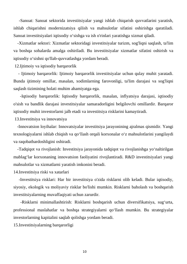 10
   -Sanoat: Sanoat sektorida investitsiyalar yangi ishlab chiqarish quvvatlarini yaratish,
ishlab  chiqarishni  modernizatsiya  qilish  va  mahsulotlar  sifatini  oshirishga  qaratiladi.
Sanoat investitsiyalari iqtisodiy o‘sishga va ish o'rinlari yaratishga xizmat qiladi.
   -Xizmatlar sektori: Xizmatlar sektoridagi investitsiyalar turizm, sog'liqni saqlash, ta'lim
va boshqa sohalarda amalga oshiriladi. Bu investitsiyalar xizmatlar sifatini oshirish va
iqtisodiy o‘sishni qo'llab-quvvatlashga yordam beradi.
 12.Ijtimoiy va iqtisodiy barqarorlik
   - Ijtimoiy barqarorlik: Ijtimoiy barqarorlik investitsiyalar uchun qulay muhit yaratadi.
Bunda ijtimoiy omillar, masalan, xodimlarning farovonligi, ta'lim darajasi va sog'liqni
saqlash tizimining holati muhim ahamiyatga ega.
   -Iqtisodiy barqarorlik: Iqtisodiy barqarorlik, masalan, inflyatsiya darajasi, iqtisodiy
o'sish va bandlik darajasi investitsiyalar samaradorligini belgilovchi omillardir. Barqaror
iqtisodiy muhit investorlarni jalb etadi va investitsiya risklarini kamaytiradi.
 13.Investitsiya va innovatsiya
   -Innovatsion loyihalar: Innovatsiyalar investitsiya jarayonining ajralmas qismidir. Yangi
texnologiyalarni ishlab chiqish va qo‘llash orqali korxonalar o‘z mahsulotlarini yangilaydi
va raqobatbardoshligini oshiradi.
   -Tadqiqot va rivojlanish: Investitsiya jarayonida tadqiqot va rivojlanishga yo‘naltirilgan
mablag‘lar korxonaning innovatsion faoliyatini rivojlantiradi. R&D investitsiyalari yangi
mahsulotlar va xizmatlarni yaratish imkonini beradi.
14.Investitsiya riski va xatarlari
   -Investitsiya risklari: Har bir investitsiya o'zida risklarni olib keladi. Bular iqtisodiy,
siyosiy, ekologik va moliyaviy risklar bo'lishi mumkin. Risklarni baholash va boshqarish
investitsiyalarning muvaffaqiyati uchun zarurdir.
   -Risklarni minimallashtirish: Risklarni boshqarish uchun diversifikatsiya, sug‘urta,
professional  maslahatlar  va  boshqa  strategiyalarni  qo‘llash  mumkin.  Bu  strategiyalar
investorlarning kapitalini saqlab qolishga yordam beradi.
15.Investitsiyalarning barqarorligi
