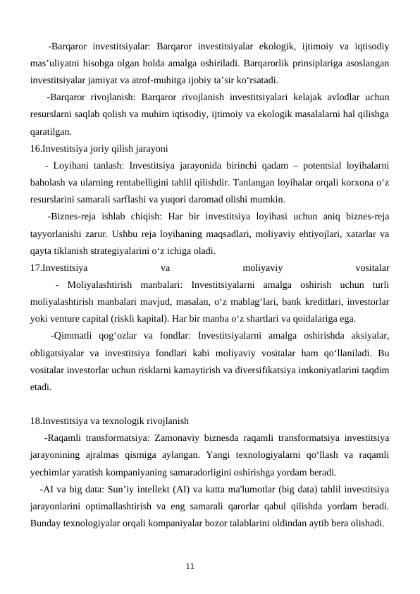 11
   -Barqaror  investitsiyalar:  Barqaror  investitsiyalar  ekologik,  ijtimoiy  va  iqtisodiy
mas’uliyatni hisobga olgan holda amalga oshiriladi. Barqarorlik prinsiplariga asoslangan
investitsiyalar jamiyat va atrof-muhitga ijobiy ta’sir ko‘rsatadi.
   -Barqaror  rivojlanish:  Barqaror  rivojlanish  investitsiyalari  kelajak  avlodlar  uchun
resurslarni saqlab qolish va muhim iqtisodiy, ijtimoiy va ekologik masalalarni hal qilishga
qaratilgan.
16.Investitsiya joriy qilish jarayoni
   - Loyihani tanlash: Investitsiya jarayonida birinchi qadam – potentsial loyihalarni
baholash va ularning rentabelligini tahlil qilishdir. Tanlangan loyihalar orqali korxona o‘z
resurslarini samarali sarflashi va yuqori daromad olishi mumkin.
   -Biznes-reja  ishlab  chiqish:  Har  bir  investitsiya  loyihasi  uchun  aniq  biznes-reja
tayyorlanishi zarur. Ushbu reja loyihaning maqsadlari, moliyaviy ehtiyojlari, xatarlar va
qayta tiklanish strategiyalarini o‘z ichiga oladi.
17.Investitsiya
 
va
 
moliyaviy
 
vositalar
 
  -  Moliyalashtirish  manbalari:  Investitsiyalarni  amalga  oshirish  uchun  turli
moliyalashtirish manbalari mavjud, masalan, o‘z mablag‘lari, bank kreditlari, investorlar
yoki venture capital (riskli kapital). Har bir manba o‘z shartlari va qoidalariga ega.
   -Qimmatli  qog‘ozlar  va  fondlar:  Investitsiyalarni  amalga  oshirishda  aksiyalar,
obligatsiyalar  va  investitsiya  fondlari  kabi  moliyaviy  vositalar  ham  qo‘llaniladi.  Bu
vositalar investorlar uchun risklarni kamaytirish va diversifikatsiya imkoniyatlarini taqdim
etadi.
18.Investitsiya va texnologik rivojlanish
   -Raqamli transformatsiya: Zamonaviy biznesda raqamli transformatsiya investitsiya
jarayonining  ajralmas  qismiga  aylangan.  Yangi  texnologiyalarni  qo‘llash  va  raqamli
yechimlar yaratish kompaniyaning samaradorligini oshirishga yordam beradi.
   -AI va big data: Sun’iy intellekt (AI) va katta ma'lumotlar (big data) tahlil investitsiya
jarayonlarini optimallashtirish va eng samarali qarorlar qabul qilishda yordam beradi.
Bunday texnologiyalar orqali kompaniyalar bozor talablarini oldindan aytib bera olishadi.
