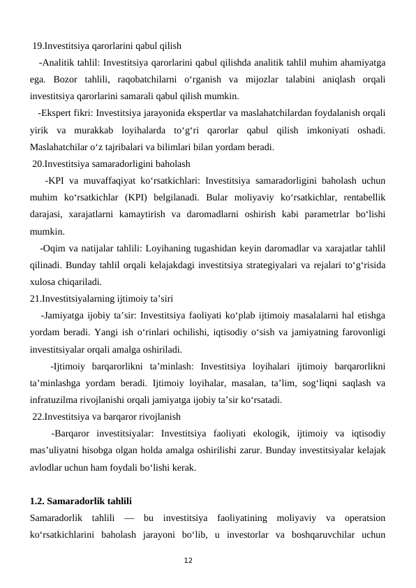12
 19.Investitsiya qarorlarini qabul qilish
   -Analitik tahlil: Investitsiya qarorlarini qabul qilishda analitik tahlil muhim ahamiyatga
ega.  Bozor  tahlili,  raqobatchilarni  o‘rganish  va  mijozlar  talabini  aniqlash  orqali
investitsiya qarorlarini samarali qabul qilish mumkin.
   -Ekspert fikri: Investitsiya jarayonida ekspertlar va maslahatchilardan foydalanish orqali
yirik  va  murakkab  loyihalarda  to‘g‘ri  qarorlar  qabul  qilish  imkoniyati  oshadi.
Maslahatchilar o‘z tajribalari va bilimlari bilan yordam beradi.
 20.Investitsiya samaradorligini baholash
   -KPI va muvaffaqiyat ko‘rsatkichlari: Investitsiya samaradorligini baholash uchun
muhim  ko‘rsatkichlar  (KPI)  belgilanadi.  Bular  moliyaviy  ko‘rsatkichlar,  rentabellik
darajasi,  xarajatlarni  kamaytirish  va  daromadlarni  oshirish  kabi  parametrlar  bo‘lishi
mumkin.
   -Oqim va natijalar tahlili: Loyihaning tugashidan keyin daromadlar va xarajatlar tahlil
qilinadi. Bunday tahlil orqali kelajakdagi investitsiya strategiyalari va rejalari to‘g‘risida
xulosa chiqariladi.
21.Investitsiyalarning ijtimoiy ta’siri
   -Jamiyatga ijobiy ta’sir: Investitsiya faoliyati ko‘plab ijtimoiy masalalarni hal etishga
yordam beradi. Yangi ish o‘rinlari ochilishi, iqtisodiy o‘sish va jamiyatning farovonligi
investitsiyalar orqali amalga oshiriladi.
   -Ijtimoiy  barqarorlikni  ta’minlash:  Investitsiya  loyihalari  ijtimoiy  barqarorlikni
ta’minlashga yordam beradi. Ijtimoiy loyihalar, masalan, ta’lim, sog‘liqni saqlash  va
infratuzilma rivojlanishi orqali jamiyatga ijobiy ta’sir ko‘rsatadi.
 22.Investitsiya va barqaror rivojlanish
   -Barqaror  investitsiyalar:  Investitsiya  faoliyati  ekologik,  ijtimoiy  va  iqtisodiy
mas’uliyatni hisobga olgan holda amalga oshirilishi zarur. Bunday investitsiyalar kelajak
avlodlar uchun ham foydali bo‘lishi kerak.
1.2. Samaradorlik tahlili
Samaradorlik  tahlili  —  bu  investitsiya  faoliyatining  moliyaviy  va  operatsion
ko‘rsatkichlarini  baholash  jarayoni  bo‘lib,  u  investorlar  va  boshqaruvchilar  uchun
