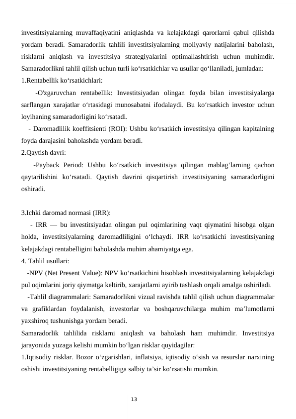 13
investitsiyalarning muvaffaqiyatini aniqlashda va kelajakdagi qarorlarni qabul qilishda
yordam beradi. Samaradorlik tahlili investitsiyalarning moliyaviy natijalarini baholash,
risklarni  aniqlash  va  investitsiya  strategiyalarini  optimallashtirish  uchun  muhimdir.
Samaradorlikni tahlil qilish uchun turli ko‘rsatkichlar va usullar qo‘llaniladi, jumladan:
1.Rentabellik ko‘rsatkichlari: 
   -O'zgaruvchan  rentabellik:  Investitsiyadan  olingan  foyda  bilan  investitsiyalarga
sarflangan xarajatlar o‘rtasidagi munosabatni ifodalaydi. Bu ko‘rsatkich investor uchun
loyihaning samaradorligini ko‘rsatadi.
   - Daromadlilik koeffitsienti (ROI): Ushbu ko‘rsatkich investitsiya qilingan kapitalning
foyda darajasini baholashda yordam beradi.
2.Qaytish davri: 
   -Payback  Period:  Ushbu  ko‘rsatkich  investitsiya  qilingan  mablag‘larning  qachon
qaytarilishini  ko‘rsatadi.  Qaytish  davrini  qisqartirish  investitsiyaning  samaradorligini
oshiradi.
3.Ichki daromad normasi (IRR):
   - IRR — bu investitsiyadan olingan pul oqimlarining vaqt qiymatini hisobga olgan
holda,  investitsiyalarning  daromadliligini  o‘lchaydi.  IRR  ko‘rsatkichi  investitsiyaning
kelajakdagi rentabelligini baholashda muhim ahamiyatga ega.
4. Tahlil usullari:
   -NPV (Net Present Value): NPV ko‘rsatkichini hisoblash investitsiyalarning kelajakdagi
pul oqimlarini joriy qiymatga keltirib, xarajatlarni ayirib tashlash orqali amalga oshiriladi.
   -Tahlil diagrammalari: Samaradorlikni vizual ravishda tahlil qilish uchun diagrammalar
va  grafiklardan  foydalanish,  investorlar  va  boshqaruvchilarga  muhim  ma’lumotlarni
yaxshiroq tushunishga yordam beradi.
Samaradorlik  tahlilida  risklarni  aniqlash  va  baholash  ham  muhimdir.  Investitsiya
jarayonida yuzaga kelishi mumkin bo‘lgan risklar quyidagilar:
1.Iqtisodiy risklar. Bozor o‘zgarishlari, inflatsiya, iqtisodiy o‘sish va resurslar narxining
oshishi investitsiyaning rentabelligiga salbiy ta’sir ko‘rsatishi mumkin.
