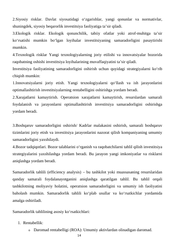 14
2.Siyosiy  risklar.  Davlat  siyosatidagi  o‘zgarishlar,  yangi  qonunlar  va  normativlar,
shuningdek, siyosiy beqarorlik investitsiya faoliyatiga ta’sir qiladi.
3.Ekologik  risklar.  Ekologik  qonunchilik,  tabiiy  ofatlar  yoki  atrof-muhitga  ta’sir
ko‘rsatishi  mumkin  bo‘lgan  loyihalar  investitsiyaning  samaradorligini  pasaytirishi
mumkin.
4.Texnologik risklar Yangi texnologiyalarning joriy etilishi va innovatsiyalar bozorida
raqobatning oshishi investitsiya loyihalarining muvaffaqiyatini ta’sir qiladi.
Investitsiya faoliyatining samaradorligini oshirish uchun quyidagi strategiyalarni ko‘rib
chiqish mumkin:
1.Innovatsiyalarni  joriy  etish.  Yangi  texnologiyalarni  qo‘llash  va  ish  jarayonlarini
optimallashtirish investitsiyalarning rentabelligini oshirishga yordam beradi.
2.Xarajatlarni  kamaytirish.  Operatsion  xarajatlarni  kamaytirish,  resurslardan  samarali
foydalanish  va  jarayonlarni  optimallashtirish  investitsiya  samaradorligini  oshirishga
yordam beradi.
3.Boshqaruv samaradorligini oshirish/ Kadrlar malakasini oshirish, samarali boshqaruv
tizimlarini joriy etish va investitsiya jarayonlarini nazorat qilish kompaniyaning umumiy
samaradorligini yaxshilaydi.
4.Bozor tadqiqotlari. Bozor talablarini o‘rganish va raqobatchilarni tahlil qilish investitsiya
strategiyalarini yaxshilashga yordam beradi. Bu jarayon yangi imkoniyatlar va risklarni
aniqlashga yordam beradi.
Samaradorlik tahlili (efficiency analysis) – bu tashkilot yoki muassasaning resurslaridan
qanday  samarali  foydalanayotganini  aniqlashga  qaratilgan  tahlil.  Bu  tahlil  orqali
tashkilotning moliyaviy holatini, operatsion samaradorligini va umumiy ish faoliyatini
baholash  mumkin.  Samaradorlik  tahlili  ko‘plab  usullar  va  ko‘rsatkichlar  yordamida
amalga oshiriladi.
Samaradorlik tahlilining asosiy ko‘rsatkichlari:
1. Rentabellik:
o
Daromad rentabelligi (ROA): Umumiy aktivlardan olinadigan daromad.
