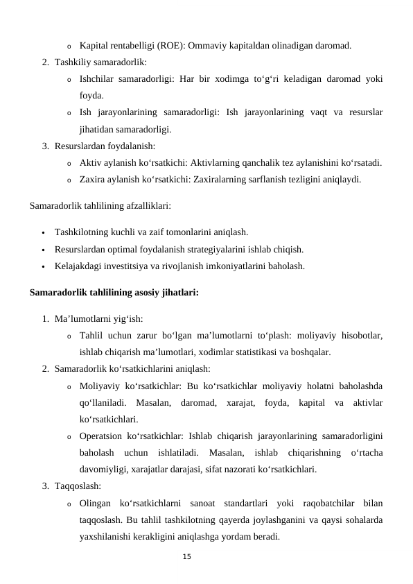15
o
Kapital rentabelligi (ROE): Ommaviy kapitaldan olinadigan daromad.
2. Tashkiliy samaradorlik:
o
Ishchilar samaradorligi: Har bir xodimga to‘g‘ri keladigan daromad yoki
foyda.
o
Ish  jarayonlarining  samaradorligi:  Ish  jarayonlarining  vaqt  va  resurslar
jihatidan samaradorligi.
3. Resurslardan foydalanish:
o
Aktiv aylanish ko‘rsatkichi: Aktivlarning qanchalik tez aylanishini ko‘rsatadi.
o
Zaxira aylanish ko‘rsatkichi: Zaxiralarning sarflanish tezligini aniqlaydi.
Samaradorlik tahlilining afzalliklari:

Tashkilotning kuchli va zaif tomonlarini aniqlash.

Resurslardan optimal foydalanish strategiyalarini ishlab chiqish.

Kelajakdagi investitsiya va rivojlanish imkoniyatlarini baholash.
Samaradorlik tahlilining asosiy jihatlari:
1. Ma’lumotlarni yig‘ish:
o
Tahlil  uchun zarur bo‘lgan ma’lumotlarni to‘plash:  moliyaviy hisobotlar,
ishlab chiqarish ma’lumotlari, xodimlar statistikasi va boshqalar.
2. Samaradorlik ko‘rsatkichlarini aniqlash:
o
Moliyaviy ko‘rsatkichlar: Bu ko‘rsatkichlar moliyaviy holatni baholashda
qo‘llaniladi.  Masalan,  daromad,  xarajat,  foyda,  kapital  va  aktivlar
ko‘rsatkichlari.
o
Operatsion ko‘rsatkichlar: Ishlab chiqarish jarayonlarining samaradorligini
baholash  uchun  ishlatiladi.  Masalan,  ishlab  chiqarishning  o‘rtacha
davomiyligi, xarajatlar darajasi, sifat nazorati ko‘rsatkichlari.
3. Taqqoslash:
o
Olingan  ko‘rsatkichlarni  sanoat  standartlari  yoki  raqobatchilar  bilan
taqqoslash. Bu tahlil tashkilotning qayerda joylashganini va qaysi sohalarda
yaxshilanishi kerakligini aniqlashga yordam beradi.
