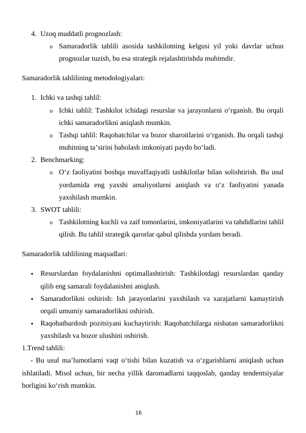 16
4. Uzoq muddatli prognozlash:
o
Samaradorlik tahlili  asosida  tashkilotning kelgusi  yil  yoki  davrlar  uchun
prognozlar tuzish, bu esa strategik rejalashtirishda muhimdir.
Samaradorlik tahlilining metodologiyalari:
1. Ichki va tashqi tahlil:
o
Ichki tahlil: Tashkilot ichidagi resurslar va jarayonlarni o‘rganish. Bu orqali
ichki samaradorlikni aniqlash mumkin.
o
Tashqi tahlil: Raqobatchilar va bozor sharoitlarini o‘rganish. Bu orqali tashqi
muhitning ta’sirini baholash imkoniyati paydo bo‘ladi.
2. Benchmarking:
o
O‘z faoliyatini boshqa muvaffaqiyatli tashkilotlar bilan solishtirish. Bu usul
yordamida  eng  yaxshi  amaliyotlarni  aniqlash  va  o‘z  faoliyatini  yanada
yaxshilash mumkin.
3. SWOT tahlili:
o
Tashkilotning kuchli va zaif tomonlarini, imkoniyatlarini va tahdidlarini tahlil
qilish. Bu tahlil strategik qarorlar qabul qilishda yordam beradi.
Samaradorlik tahlilining maqsadlari:

Resurslardan  foydalanishni  optimallashtirish:  Tashkilotdagi  resurslardan  qanday
qilib eng samarali foydalanishni aniqlash.

Samaradorlikni oshirish: Ish jarayonlarini yaxshilash va xarajatlarni kamaytirish
orqali umumiy samaradorlikni oshirish.

Raqobatbardosh pozitsiyani kuchaytirish: Raqobatchilarga nisbatan samaradorlikni
yaxshilash va bozor ulushini oshirish.
1.Trend tahlili:
   - Bu usul ma’lumotlarni vaqt o‘tishi bilan kuzatish va o‘zgarishlarni aniqlash uchun
ishlatiladi. Misol uchun, bir necha yillik daromadlarni taqqoslab, qanday tendentsiyalar
borligini ko‘rish mumkin.
