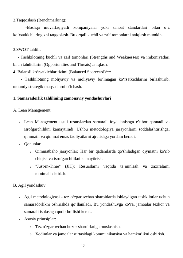 17
2.Taqqoslash (Benchmarking):
 
  -Boshqa  muvaffaqiyatli  kompaniyalar  yoki  sanoat  standartlari  bilan  o‘z
ko‘rsatkichlaringizni taqqoslash. Bu orqali kuchli va zaif tomonlarni aniqlash mumkin.
3.SWOT tahlili:
   - Tashkilotning kuchli va zaif tomonlari (Strengths and Weaknesses) va imkoniyatlari
bilan tahdidlarini (Opportunities and Threats) aniqlash.
4. Balansli ko‘rsatkichlar tizimi (Balanced Scorecard)**:
   -  Tashkilotning  moliyaviy  va  moliyaviy  bo‘lmagan  ko‘rsatkichlarini  birlashtirib,
umumiy strategik maqsadlarni o‘lchash.
1. Samaradorlik tahlilining zamonaviy yondashuvlari
A. Lean Management

Lean Management usuli resurslardan samarali foydalanishga e’tibor qaratadi va
isrofgarchilikni kamaytiradi. Ushbu metodologiya jarayonlarni soddalashtirishga,
qimmatli va qimmat emas faoliyatlarni ajratishga yordam beradi.

Qonunlar:
o
Qimmatbaho jarayonlar: Har bir qadamlarda qo'shiladigan qiymatni ko'rib
chiqish va isrofgarchilikni kamaytirish.
o
"Just-in-Time"  (JIT):  Resurslarni  vaqtida  ta’minlash  va  zaxiralarni
minimallashtirish.
B. Agil yondashuv

Agil metodologiyasi - tez o‘zgaruvchan sharoitlarda ishlaydigan tashkilotlar uchun
samaradorlikni oshirishda qo‘llaniladi. Bu yondashuvga ko‘ra, jamoalar tezkor va
samarali ishlashga qodir bo‘lishi kerak.

Asosiy printsiplar:
o
Tez o‘zgaruvchan bozor sharoitlariga moslashish.
o
Xodimlar va jamoalar o‘rtasidagi kommunikatsiya va hamkorlikni oshirish.
