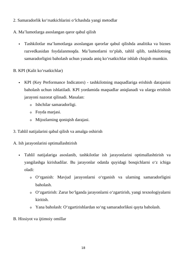 18
2. Samaradorlik ko‘rsatkichlarini o‘lchashda yangi metodlar
A. Ma’lumotlarga asoslangan qaror qabul qilish

Tashkilotlar ma’lumotlarga asoslangan qarorlar qabul qilishda analitika va biznes
razvedkasidan  foydalanmoqda.  Ma’lumotlarni  to‘plab,  tahlil  qilib,  tashkilotning
samaradorligini baholash uchun yanada aniq ko‘rsatkichlar ishlab chiqish mumkin.
B. KPI (Kalit ko‘rsatkichlar)

KPI (Key Performance Indicators) - tashkilotning maqsadlariga erishish darajasini
baholash uchun ishlatiladi. KPI yordamida maqsadlar aniqlanadi va ularga erishish
jarayoni nazorat qilinadi. Masalan:
o
Ishchilar samaradorligi.
o
Foyda marjasi.
o
Mijozlarning qoniqish darajasi.
3. Tahlil natijalarini qabul qilish va amalga oshirish
A. Ish jarayonlarini optimallashtirish

Tahlil  natijalariga  asoslanib,  tashkilotlar  ish  jarayonlarini  optimallashtirish  va
yangilashga kirishadilar. Bu jarayonlar odatda quyidagi bosqichlarni o‘z ichiga
oladi:
o
O‘rganish:  Mavjud  jarayonlarni  o‘rganish  va  ularning  samaradorligini
baholash.
o
O‘zgartirish: Zarur bo‘lganda jarayonlarni o‘zgartirish, yangi texnologiyalarni
kiritish.
o
Yana baholash: O‘zgartirishlardan so‘ng samaradorlikni qayta baholash.
B. Hissiyot va ijtimoiy omillar
