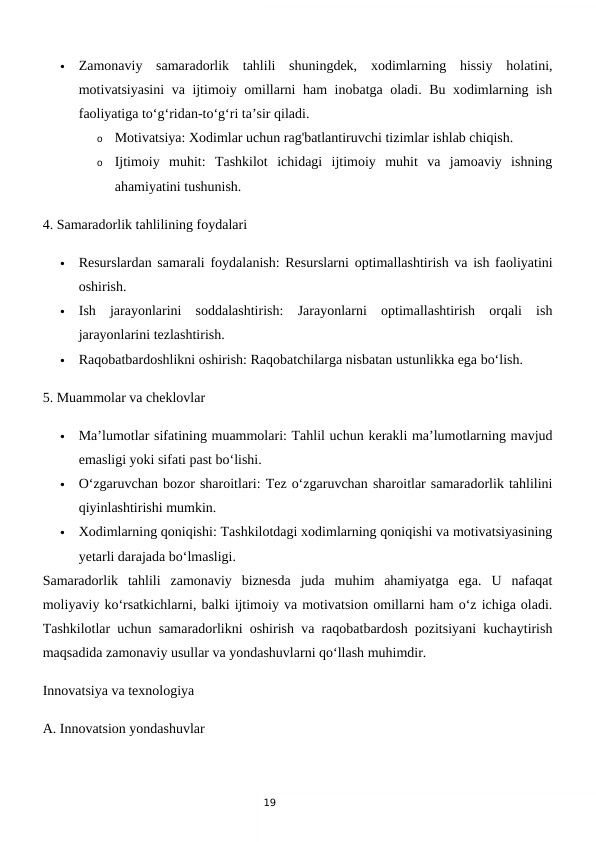 19

Zamonaviy  samaradorlik  tahlili  shuningdek,  xodimlarning  hissiy  holatini,
motivatsiyasini  va ijtimoiy omillarni ham inobatga oladi. Bu xodimlarning ish
faoliyatiga to‘g‘ridan-to‘g‘ri ta’sir qiladi.
o
Motivatsiya: Xodimlar uchun rag'batlantiruvchi tizimlar ishlab chiqish.
o
Ijtimoiy  muhit:  Tashkilot  ichidagi  ijtimoiy  muhit  va  jamoaviy  ishning
ahamiyatini tushunish.
4. Samaradorlik tahlilining foydalari

Resurslardan samarali foydalanish: Resurslarni optimallashtirish va ish faoliyatini
oshirish.

Ish  jarayonlarini  soddalashtirish:  Jarayonlarni  optimallashtirish  orqali  ish
jarayonlarini tezlashtirish.

Raqobatbardoshlikni oshirish: Raqobatchilarga nisbatan ustunlikka ega bo‘lish.
5. Muammolar va cheklovlar

Ma’lumotlar sifatining muammolari: Tahlil uchun kerakli ma’lumotlarning mavjud
emasligi yoki sifati past bo‘lishi.

O‘zgaruvchan bozor sharoitlari: Tez o‘zgaruvchan sharoitlar samaradorlik tahlilini
qiyinlashtirishi mumkin.

Xodimlarning qoniqishi: Tashkilotdagi xodimlarning qoniqishi va motivatsiyasining
yetarli darajada bo‘lmasligi.
Samaradorlik  tahlili  zamonaviy  biznesda  juda  muhim  ahamiyatga  ega.  U  nafaqat
moliyaviy ko‘rsatkichlarni, balki ijtimoiy va motivatsion omillarni ham o‘z ichiga oladi.
Tashkilotlar uchun samaradorlikni oshirish va raqobatbardosh pozitsiyani kuchaytirish
maqsadida zamonaviy usullar va yondashuvlarni qo‘llash muhimdir.
Innovatsiya va texnologiya
A. Innovatsion yondashuvlar

