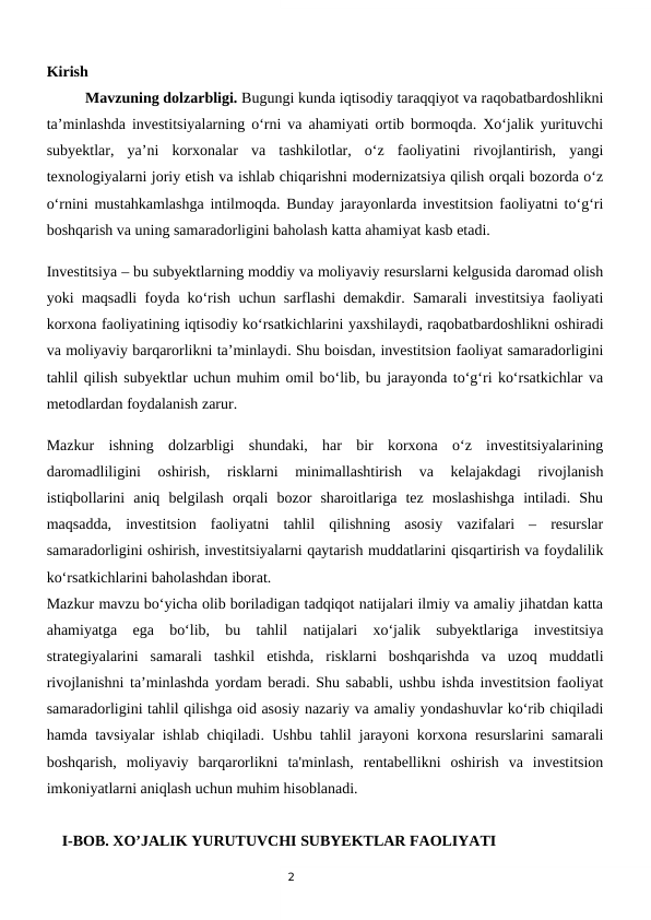 2
Kirish
 
Mavzuning dolzarbligi. Bugungi kunda iqtisodiy taraqqiyot va raqobatbardoshlikni
ta’minlashda investitsiyalarning o‘rni va ahamiyati ortib bormoqda. Xo‘jalik yurituvchi
subyektlar,  ya’ni  korxonalar  va  tashkilotlar,  o‘z  faoliyatini  rivojlantirish,  yangi
texnologiyalarni joriy etish va ishlab chiqarishni modernizatsiya qilish orqali bozorda o‘z
o‘rnini mustahkamlashga intilmoqda. Bunday jarayonlarda investitsion faoliyatni to‘g‘ri
boshqarish va uning samaradorligini baholash katta ahamiyat kasb etadi.
Investitsiya – bu subyektlarning moddiy va moliyaviy resurslarni kelgusida daromad olish
yoki maqsadli foyda ko‘rish uchun sarflashi demakdir. Samarali investitsiya faoliyati
korxona faoliyatining iqtisodiy ko‘rsatkichlarini yaxshilaydi, raqobatbardoshlikni oshiradi
va moliyaviy barqarorlikni ta’minlaydi. Shu boisdan, investitsion faoliyat samaradorligini
tahlil qilish subyektlar uchun muhim omil bo‘lib, bu jarayonda to‘g‘ri ko‘rsatkichlar va
metodlardan foydalanish zarur.
Mazkur  ishning  dolzarbligi  shundaki,  har  bir  korxona  o‘z  investitsiyalarining
daromadliligini  oshirish,  risklarni  minimallashtirish  va  kelajakdagi  rivojlanish
istiqbollarini  aniq  belgilash  orqali  bozor  sharoitlariga  tez  moslashishga  intiladi.  Shu
maqsadda,  investitsion  faoliyatni  tahlil  qilishning  asosiy  vazifalari  –  resurslar
samaradorligini oshirish, investitsiyalarni qaytarish muddatlarini qisqartirish va foydalilik
ko‘rsatkichlarini baholashdan iborat.
Mazkur mavzu bo‘yicha olib boriladigan tadqiqot natijalari ilmiy va amaliy jihatdan katta
ahamiyatga  ega  bo‘lib,  bu  tahlil  natijalari  xo‘jalik  subyektlariga  investitsiya
strategiyalarini  samarali  tashkil  etishda,  risklarni  boshqarishda  va  uzoq  muddatli
rivojlanishni ta’minlashda yordam beradi. Shu sababli, ushbu ishda investitsion faoliyat
samaradorligini tahlil qilishga oid asosiy nazariy va amaliy yondashuvlar ko‘rib chiqiladi
hamda tavsiyalar ishlab chiqiladi. Ushbu tahlil jarayoni korxona resurslarini samarali
boshqarish,  moliyaviy  barqarorlikni  ta'minlash,  rentabellikni  oshirish  va  investitsion
imkoniyatlarni aniqlash uchun muhim hisoblanadi.
    I-BOB. XO’JALIK YURUTUVCHI SUBYEKTLAR FAOLIYATI
