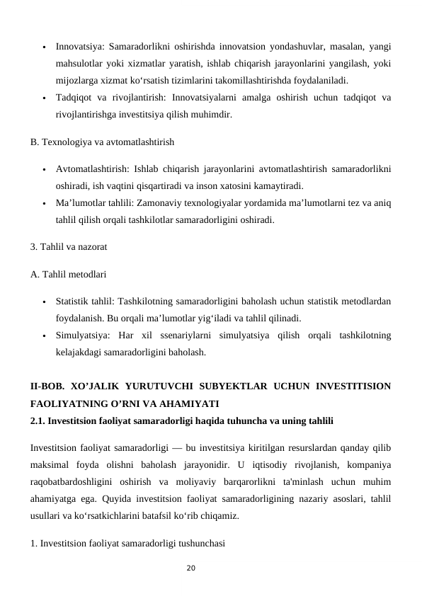 20

Innovatsiya: Samaradorlikni oshirishda innovatsion yondashuvlar, masalan, yangi
mahsulotlar yoki xizmatlar yaratish, ishlab chiqarish jarayonlarini yangilash, yoki
mijozlarga xizmat ko‘rsatish tizimlarini takomillashtirishda foydalaniladi.

Tadqiqot  va  rivojlantirish:  Innovatsiyalarni  amalga  oshirish  uchun  tadqiqot  va
rivojlantirishga investitsiya qilish muhimdir.
B. Texnologiya va avtomatlashtirish

Avtomatlashtirish: Ishlab chiqarish jarayonlarini avtomatlashtirish samaradorlikni
oshiradi, ish vaqtini qisqartiradi va inson xatosini kamaytiradi.

Ma’lumotlar tahlili: Zamonaviy texnologiyalar yordamida ma’lumotlarni tez va aniq
tahlil qilish orqali tashkilotlar samaradorligini oshiradi.
3. Tahlil va nazorat
A. Tahlil metodlari

Statistik tahlil: Tashkilotning samaradorligini baholash uchun statistik metodlardan
foydalanish. Bu orqali ma’lumotlar yig‘iladi va tahlil qilinadi.

Simulyatsiya:  Har  xil  ssenariylarni  simulyatsiya  qilish  orqali  tashkilotning
kelajakdagi samaradorligini baholash.
II-BOB.  XO’JALIK  YURUTUVCHI  SUBYEKTLAR  UCHUN  INVESTITISION
FAOLIYATNING O’RNI VA AHAMIYATI
2.1. Investitsion faoliyat samaradorligi haqida tuhuncha va uning tahlili
Investitsion faoliyat samaradorligi — bu investitsiya kiritilgan resurslardan qanday qilib
maksimal  foyda  olishni  baholash  jarayonidir.  U  iqtisodiy  rivojlanish,  kompaniya
raqobatbardoshligini  oshirish  va  moliyaviy  barqarorlikni  ta'minlash  uchun  muhim
ahamiyatga ega. Quyida investitsion faoliyat samaradorligining nazariy asoslari, tahlil
usullari va ko‘rsatkichlarini batafsil ko‘rib chiqamiz.
1. Investitsion faoliyat samaradorligi tushunchasi
