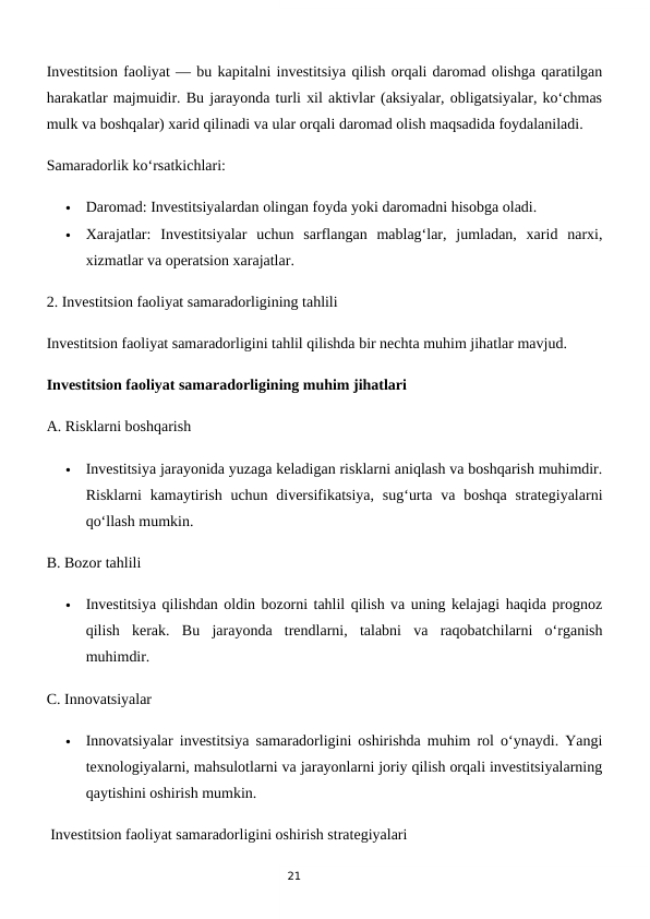 21
Investitsion faoliyat — bu kapitalni investitsiya qilish orqali daromad olishga qaratilgan
harakatlar majmuidir. Bu jarayonda turli xil aktivlar (aksiyalar, obligatsiyalar, ko‘chmas
mulk va boshqalar) xarid qilinadi va ular orqali daromad olish maqsadida foydalaniladi.
Samaradorlik ko‘rsatkichlari:

Daromad: Investitsiyalardan olingan foyda yoki daromadni hisobga oladi.

Xarajatlar:  Investitsiyalar  uchun  sarflangan  mablag‘lar,  jumladan,  xarid  narxi,
xizmatlar va operatsion xarajatlar.
2. Investitsion faoliyat samaradorligining tahlili
Investitsion faoliyat samaradorligini tahlil qilishda bir nechta muhim jihatlar mavjud.
Investitsion faoliyat samaradorligining muhim jihatlari
A. Risklarni boshqarish

Investitsiya jarayonida yuzaga keladigan risklarni aniqlash va boshqarish muhimdir.
Risklarni  kamaytirish uchun diversifikatsiya,  sug‘urta va  boshqa strategiyalarni
qo‘llash mumkin.
B. Bozor tahlili

Investitsiya qilishdan oldin bozorni tahlil qilish va uning kelajagi haqida prognoz
qilish  kerak.  Bu  jarayonda  trendlarni,  talabni  va  raqobatchilarni  o‘rganish
muhimdir.
C. Innovatsiyalar

Innovatsiyalar investitsiya samaradorligini oshirishda muhim rol o‘ynaydi. Yangi
texnologiyalarni, mahsulotlarni va jarayonlarni joriy qilish orqali investitsiyalarning
qaytishini oshirish mumkin.
 Investitsion faoliyat samaradorligini oshirish strategiyalari
