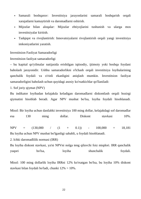 22

Samarali  boshqaruv:  Investitsiya  jarayonlarini  samarali  boshqarish  orqali
xarajatlarni kamaytirish va daromadlarni oshirish.

Mijozlar  bilan  aloqalar:  Mijozlar  ehtiyojlarini  tushunish  va  ularga  mos
investitsiyalar kiritish.

Tadqiqot va rivojlantirish: Innovatsiyalarni rivojlantirish orqali yangi investitsiya
imkoniyatlarini yaratish.
Investitsion Faoliyat Samaradorligi
Investitsion faoliyat samaradorligi
– bu kapital qo'yilmalar natijasida erishilgan iqtisodiy, ijtimoiy yoki boshqa foydani
baholash  jarayonidir. Ushbu  samaradorlikni  o'lchash  orqali  investitsiya  loyihalarining
qanchalik  foydali  va  o'rinli  ekanligini  aniqlash  mumkin.  Investitsion  faoliyat
samaradorligini baholash uchun quyidagi asosiy ko'rsatkichlar qo'llaniladi:
1. Sof joriy qiymat (NPV)
Bu  indikator  loyihadan  kelajakda  keladigan  daromadlarni  diskontlash  orqali  hozirgi
qiymatini  hisoblab  beradi.  Agar  NPV  musbat  bo'lsa,  loyiha  foydali  hisoblanadi.
Misol: Bir loyiha uchun dastlabki investitsiya 100 ming dollar, kelajakdagi sof daromadlar
esa
 
130
 
ming
 
dollar.
 
Diskont
 
stavkasi
 
10%.
NPV
 
=
 
(130,000
 
/
 
(1
 
+
 
0.1))
 
-
 
100,000
 
=
 
18,181
Bu loyiha uchun NPV musbat bo'lganligi sababli, u foydali hisoblanadi.
2. Ichki daromadlilik normasi (IRR)
Bu loyiha diskont stavkasi, ya'ni NPVni nolga teng qiluvchi foiz miqdori. IRR qanchalik
yuqori
 
bo'lsa,
 
loyiha
 
shunchalik
 
foydali.
Misol: 100 ming dollarlik loyiha IRRni 12% ko'rsatgan bo'lsa, bu loyiha 10% diskont
stavkasi bilan foydali bo'ladi, chunki 12% > 10%.

