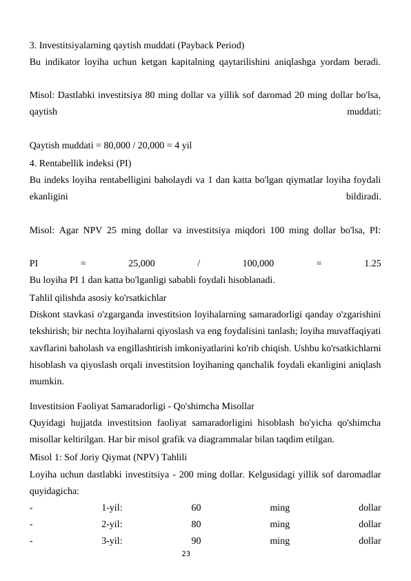23
3. Investitsiyalarning qaytish muddati (Payback Period)
Bu indikator loyiha uchun ketgan kapitalning qaytarilishini aniqlashga yordam beradi.
Misol: Dastlabki investitsiya 80 ming dollar va yillik sof daromad 20 ming dollar bo'lsa,
qaytish
 
muddati:
Qaytish muddati = 80,000 / 20,000 = 4 yil
4. Rentabellik indeksi (PI)
Bu indeks loyiha rentabelligini baholaydi va 1 dan katta bo'lgan qiymatlar loyiha foydali
ekanligini
 
bildiradi.
Misol: Agar NPV 25 ming dollar va investitsiya miqdori 100 ming dollar bo'lsa, PI:
PI
 
=
 
25,000
 
/
 
100,000
 
=
 
1.25
Bu loyiha PI 1 dan katta bo'lganligi sababli foydali hisoblanadi.
Tahlil qilishda asosiy ko'rsatkichlar
Diskont stavkasi o'zgarganda investitsion loyihalarning samaradorligi qanday o'zgarishini
tekshirish; bir nechta loyihalarni qiyoslash va eng foydalisini tanlash; loyiha muvaffaqiyati
xavflarini baholash va engillashtirish imkoniyatlarini ko'rib chiqish. Ushbu ko'rsatkichlarni
hisoblash va qiyoslash orqali investitsion loyihaning qanchalik foydali ekanligini aniqlash
mumkin.
Investitsion Faoliyat Samaradorligi - Qo'shimcha Misollar
Quyidagi  hujjatda investitsion  faoliyat  samaradorligini  hisoblash  bo'yicha  qo'shimcha
misollar keltirilgan. Har bir misol grafik va diagrammalar bilan taqdim etilgan.
Misol 1: Sof Joriy Qiymat (NPV) Tahlili
Loyiha uchun dastlabki investitsiya - 200 ming dollar. Kelgusidagi yillik sof daromadlar
quyidagicha:
-
 
1-yil:
 
60
 
ming
 
dollar
-
 
2-yil:
 
80
 
ming
 
dollar
-
 
3-yil:
 
90
 
ming
 
dollar
