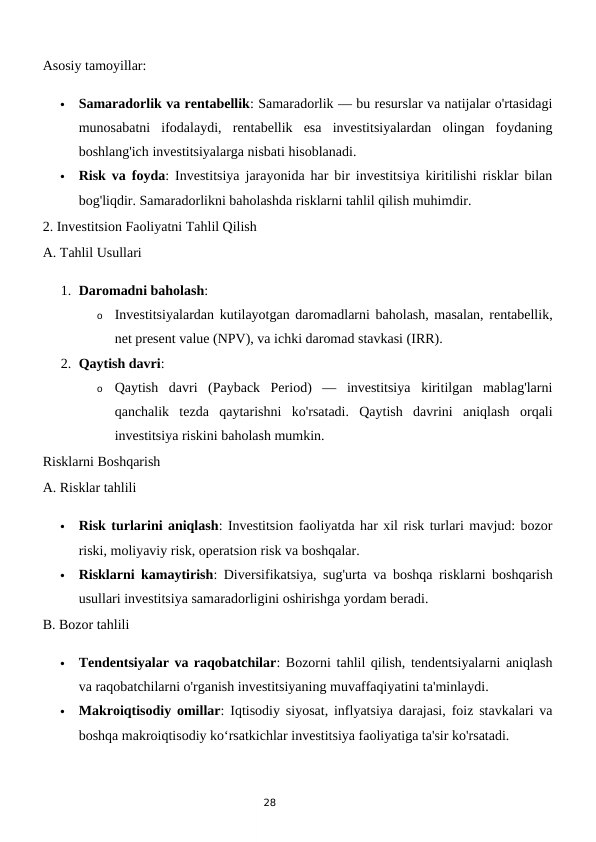 28
Asosiy tamoyillar:

Samaradorlik va rentabellik: Samaradorlik — bu resurslar va natijalar o'rtasidagi
munosabatni  ifodalaydi,  rentabellik  esa  investitsiyalardan  olingan  foydaning
boshlang'ich investitsiyalarga nisbati hisoblanadi.

Risk va foyda: Investitsiya jarayonida har bir investitsiya kiritilishi risklar bilan
bog'liqdir. Samaradorlikni baholashda risklarni tahlil qilish muhimdir.
2. Investitsion Faoliyatni Tahlil Qilish
A. Tahlil Usullari
1. Daromadni baholash:
o
Investitsiyalardan kutilayotgan daromadlarni baholash, masalan, rentabellik,
net present value (NPV), va ichki daromad stavkasi (IRR).
2. Qaytish davri:
o
Qaytish  davri  (Payback  Period)  —  investitsiya  kiritilgan  mablag'larni
qanchalik  tezda  qaytarishni  ko'rsatadi.  Qaytish  davrini  aniqlash  orqali
investitsiya riskini baholash mumkin.
Risklarni Boshqarish
A. Risklar tahlili

Risk turlarini aniqlash: Investitsion faoliyatda har xil risk turlari mavjud: bozor
riski, moliyaviy risk, operatsion risk va boshqalar.

Risklarni kamaytirish: Diversifikatsiya, sug'urta va boshqa risklarni boshqarish
usullari investitsiya samaradorligini oshirishga yordam beradi.
B. Bozor tahlili

Tendentsiyalar va raqobatchilar: Bozorni tahlil qilish, tendentsiyalarni aniqlash
va raqobatchilarni o'rganish investitsiyaning muvaffaqiyatini ta'minlaydi.

Makroiqtisodiy omillar: Iqtisodiy siyosat, inflyatsiya darajasi, foiz stavkalari va
boshqa makroiqtisodiy ko‘rsatkichlar investitsiya faoliyatiga ta'sir ko'rsatadi.
