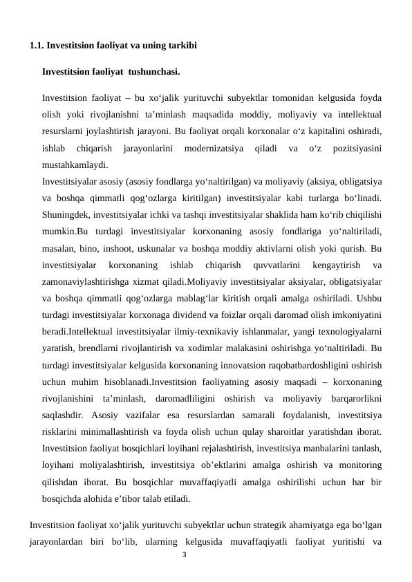 3
1.1. Investitsion faoliyat va uning tarkibi
Investitsion faoliyat  tushunchasi.                                  
Investitsion faoliyat – bu xo‘jalik yurituvchi subyektlar tomonidan kelgusida foyda
olish  yoki  rivojlanishni  ta’minlash  maqsadida  moddiy,  moliyaviy  va  intellektual
resurslarni joylashtirish jarayoni. Bu faoliyat orqali korxonalar o‘z kapitalini oshiradi,
ishlab  chiqarish  jarayonlarini  modernizatsiya  qiladi  va  o‘z  pozitsiyasini
mustahkamlaydi.
Investitsiyalar asosiy (asosiy fondlarga yo‘naltirilgan) va moliyaviy (aksiya, obligatsiya
va  boshqa  qimmatli  qog‘ozlarga  kiritilgan)  investitsiyalar  kabi  turlarga  bo‘linadi.
Shuningdek, investitsiyalar ichki va tashqi investitsiyalar shaklida ham ko‘rib chiqilishi
mumkin.Bu  turdagi  investitsiyalar  korxonaning  asosiy  fondlariga  yo‘naltiriladi,
masalan, bino, inshoot, uskunalar va boshqa moddiy aktivlarni olish yoki qurish. Bu
investitsiyalar  korxonaning  ishlab  chiqarish  quvvatlarini  kengaytirish  va
zamonaviylashtirishga xizmat qiladi.Moliyaviy investitsiyalar aksiyalar, obligatsiyalar
va boshqa qimmatli qog‘ozlarga mablag‘lar kiritish orqali amalga oshiriladi. Ushbu
turdagi investitsiyalar korxonaga dividend va foizlar orqali daromad olish imkoniyatini
beradi.Intellektual investitsiyalar ilmiy-texnikaviy ishlanmalar, yangi texnologiyalarni
yaratish, brendlarni rivojlantirish va xodimlar malakasini oshirishga yo‘naltiriladi. Bu
turdagi investitsiyalar kelgusida korxonaning innovatsion raqobatbardoshligini oshirish
uchun  muhim  hisoblanadi.Investitsion  faoliyatning  asosiy  maqsadi  –  korxonaning
rivojlanishini  ta’minlash,  daromadliligini  oshirish  va  moliyaviy  barqarorlikni
saqlashdir.  Asosiy  vazifalar  esa  resurslardan  samarali  foydalanish,  investitsiya
risklarini minimallashtirish va foyda olish uchun qulay sharoitlar yaratishdan iborat.
Investitsion faoliyat bosqichlari loyihani rejalashtirish, investitsiya manbalarini tanlash,
loyihani  moliyalashtirish,  investitsiya  ob’ektlarini  amalga  oshirish  va  monitoring
qilishdan  iborat.  Bu  bosqichlar  muvaffaqiyatli  amalga  oshirilishi  uchun  har  bir
bosqichda alohida e’tibor talab etiladi.
Investitsion faoliyat xo‘jalik yurituvchi subyektlar uchun strategik ahamiyatga ega bo‘lgan
jarayonlardan  biri  bo‘lib,  ularning  kelgusida  muvaffaqiyatli  faoliyat  yuritishi  va

