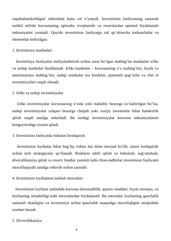 4
raqobatbardoshligini  oshirishda  katta  rol  o‘ynaydi.  Investitsion  faoliyatning  samarali
tashkil  etilishi korxonaning iqtisodiy rivojlanishi  va resurslardan optimal foydalanish
imkoniyatini yaratadi. Quyida investitsion faoliyatga oid qo‘shimcha tushunchalar va
elementlar keltirilgan:
1. Investitsiya manbalari 
   Investitsiya faoliyatini moliyalashtirish uchun zarur bo‘lgan mablag‘lar manbalari ichki
va tashqi manbalar hisoblanadi. Ichki manbalar – korxonaning o‘z mablag‘lari, foyda va
amortizatsiya mablag‘lari; tashqi manbalar esa kreditlar, qimmatli qog‘ozlar va chet el
investitsiyalari orqali olinadi.
2. Ichki va tashqi investitsiyalar
   Ichki investitsiyalar korxonaning o‘zida yoki mahalliy bozorga yo‘naltirilgan bo‘lsa,
tashqi investitsiyalar xalqaro bozorga chiqish yoki xorijiy investorlar bilan hamkorlik
qilish  orqali  amalga  oshiriladi.  Bu  turdagi  investitsiyalar  korxona  imkoniyatlarini
kengaytirishga xizmat qiladi.
3. Investitsion faoliyatda risklarni boshqarish
   Investitsion loyihalar bilan bog‘liq risklar har doim mavjud bo‘lib, ularni boshqarish
uchun  turli  strategiyalar  qo‘llanadi.  Risklarni  tahlil  qilish  va  baholash,  sug‘urtalash,
diversifikatsiya qilish va rezerv fondlar yaratish kabi chora-tadbirlar investitsion faoliyatni
muvaffaqiyatli amalga oshirish uchun zarurdir.
4. Investitsion loyihalarni tanlash mezonlari
   Investitsion loyihani tanlashda korxona daromadlilik, qaytuv muddati, foyda normasi, va
loyihaning rentabelligi kabi mezonlardan foydalanadi. Bu mezonlar loyihaning qanchalik
samarali ekanligini va investitsiya uchun qanchalik maqsadga muvofiqligini aniqlashda
yordam beradi.
5. Diversifikatsiya
