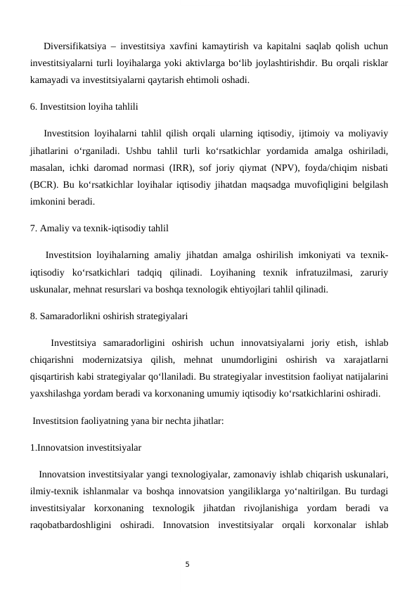 5
   Diversifikatsiya – investitsiya xavfini kamaytirish va kapitalni saqlab qolish uchun
investitsiyalarni turli loyihalarga yoki aktivlarga bo‘lib joylashtirishdir. Bu orqali risklar
kamayadi va investitsiyalarni qaytarish ehtimoli oshadi.
6. Investitsion loyiha tahlili  
   Investitsion loyihalarni tahlil qilish orqali ularning iqtisodiy, ijtimoiy va moliyaviy
jihatlarini  o‘rganiladi.  Ushbu  tahlil  turli  ko‘rsatkichlar  yordamida  amalga  oshiriladi,
masalan, ichki daromad normasi (IRR), sof joriy qiymat (NPV), foyda/chiqim nisbati
(BCR). Bu ko‘rsatkichlar loyihalar iqtisodiy jihatdan maqsadga muvofiqligini belgilash
imkonini beradi.
7. Amaliy va texnik-iqtisodiy tahlil  
   Investitsion loyihalarning amaliy jihatdan amalga oshirilish imkoniyati va texnik-
iqtisodiy  ko‘rsatkichlari  tadqiq  qilinadi.  Loyihaning  texnik  infratuzilmasi,  zaruriy
uskunalar, mehnat resurslari va boshqa texnologik ehtiyojlari tahlil qilinadi. 
8. Samaradorlikni oshirish strategiyalari  
   Investitsiya  samaradorligini  oshirish  uchun  innovatsiyalarni  joriy  etish,  ishlab
chiqarishni  modernizatsiya  qilish,  mehnat  unumdorligini  oshirish  va  xarajatlarni
qisqartirish kabi strategiyalar qo‘llaniladi. Bu strategiyalar investitsion faoliyat natijalarini
yaxshilashga yordam beradi va korxonaning umumiy iqtisodiy ko‘rsatkichlarini oshiradi.
 Investitsion faoliyatning yana bir nechta jihatlar:
1.Innovatsion investitsiyalar 
   Innovatsion investitsiyalar yangi texnologiyalar, zamonaviy ishlab chiqarish uskunalari,
ilmiy-texnik ishlanmalar va boshqa innovatsion yangiliklarga yo‘naltirilgan. Bu turdagi
investitsiyalar  korxonaning  texnologik  jihatdan  rivojlanishiga  yordam  beradi  va
raqobatbardoshligini  oshiradi.  Innovatsion  investitsiyalar  orqali  korxonalar  ishlab
