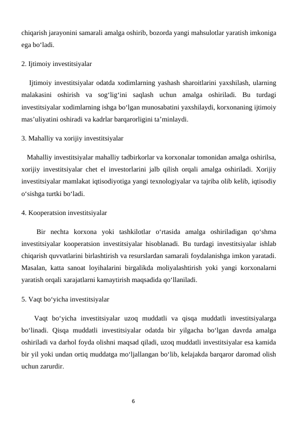 6
chiqarish jarayonini samarali amalga oshirib, bozorda yangi mahsulotlar yaratish imkoniga
ega bo‘ladi.
2. Ijtimoiy investitsiyalar 
   Ijtimoiy investitsiyalar odatda xodimlarning yashash sharoitlarini yaxshilash, ularning
malakasini  oshirish  va  sog‘lig‘ini  saqlash  uchun  amalga  oshiriladi.  Bu  turdagi
investitsiyalar xodimlarning ishga bo‘lgan munosabatini yaxshilaydi, korxonaning ijtimoiy
mas’uliyatini oshiradi va kadrlar barqarorligini ta’minlaydi.
3. Mahalliy va xorijiy investitsiyalar  
   Mahalliy investitsiyalar mahalliy tadbirkorlar va korxonalar tomonidan amalga oshirilsa,
xorijiy investitsiyalar chet el investorlarini jalb qilish orqali amalga oshiriladi. Xorijiy
investitsiyalar mamlakat iqtisodiyotiga yangi texnologiyalar va tajriba olib kelib, iqtisodiy
o‘sishga turtki bo‘ladi.
4. Kooperatsion investitsiyalar
   Bir  nechta  korxona  yoki  tashkilotlar  o‘rtasida  amalga  oshiriladigan  qo‘shma
investitsiyalar kooperatsion investitsiyalar hisoblanadi. Bu turdagi investitsiyalar ishlab
chiqarish quvvatlarini birlashtirish va resurslardan samarali foydalanishga imkon yaratadi.
Masalan, katta sanoat loyihalarini birgalikda moliyalashtirish yoki yangi korxonalarni
yaratish orqali xarajatlarni kamaytirish maqsadida qo‘llaniladi.
5. Vaqt bo‘yicha investitsiyalar 
   Vaqt  bo‘yicha  investitsiyalar  uzoq  muddatli  va  qisqa  muddatli  investitsiyalarga
bo‘linadi.  Qisqa  muddatli  investitsiyalar  odatda  bir  yilgacha  bo‘lgan  davrda  amalga
oshiriladi va darhol foyda olishni maqsad qiladi, uzoq muddatli investitsiyalar esa kamida
bir yil yoki undan ortiq muddatga mo‘ljallangan bo‘lib, kelajakda barqaror daromad olish
uchun zarurdir.
