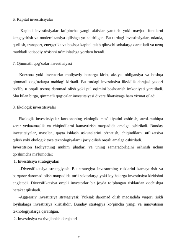 7
6. Kapital investitsiyalar 
   Kapital  investitsiyalar  ko‘pincha  yangi  aktivlar  yaratish  yoki  mavjud  fondlarni
kengaytirish va modernizatsiya qilishga yo‘naltirilgan. Bu turdagi investitsiyalar, odatda,
qurilish, transport, energetika va boshqa kapital talab qiluvchi sohalarga qaratiladi va uzoq
muddatli iqtisodiy o‘sishni ta’minlashga yordam beradi.
7. Qimmatli qog‘ozlar investitsiyasi  
   Korxona yoki investorlar moliyaviy bozorga kirib, aksiya, obligatsiya va boshqa
qimmatli qog‘ozlarga mablag‘ kiritadi. Bu turdagi investitsiya likvidlik darajasi yuqori
bo‘lib, u orqali tezroq daromad olish yoki pul oqimini boshqarish imkoniyati yaratiladi.
Shu bilan birga, qimmatli qog‘ozlar investitsiyasi diversifikatsiyaga ham xizmat qiladi.
8. Ekologik investitsiyalar  
   Ekologik investitsiyalar korxonaning ekologik mas’uliyatini oshirish, atrof-muhitga
zarar yetkazmaslik va chiqindilarni kamaytirish maqsadida amalga oshiriladi. Bunday
investitsiyalar, masalan,  qayta ishlash  uskunalarini  o‘rnatish, chiqindilarni  utilizatsiya
qilish yoki ekologik toza texnologiyalarni joriy qilish orqali amalga oshiriladi.
Investitsion  faoliyatning  muhim  jihatlari  va  uning  samaradorligini  oshirish  uchun
qo'shimcha ma'lumotlar:
 1. Investitsiya strategiyalari
   -Diversifikatsiya strategiyasi:  Bu strategiya investorning risklarini  kamaytirish va
barqaror daromad olish maqsadida turli sektorlarga yoki loyihalarga investitsiya kiritishni
anglatadi. Diversifikatsiya orqali investorlar bir joyda to‘plangan risklardan qochishga
harakat qilishadi.
   -Aggressiv investitsiya strategiyasi: Yuksak daromad olish maqsadida yuqori riskli
loyihalarga investitsiya kiritishdir. Bunday strategiya ko‘pincha yangi va innovatsion
texnologiyalarga qaratilgan.
 2. Investitsiya va rivojlanish darajalari
