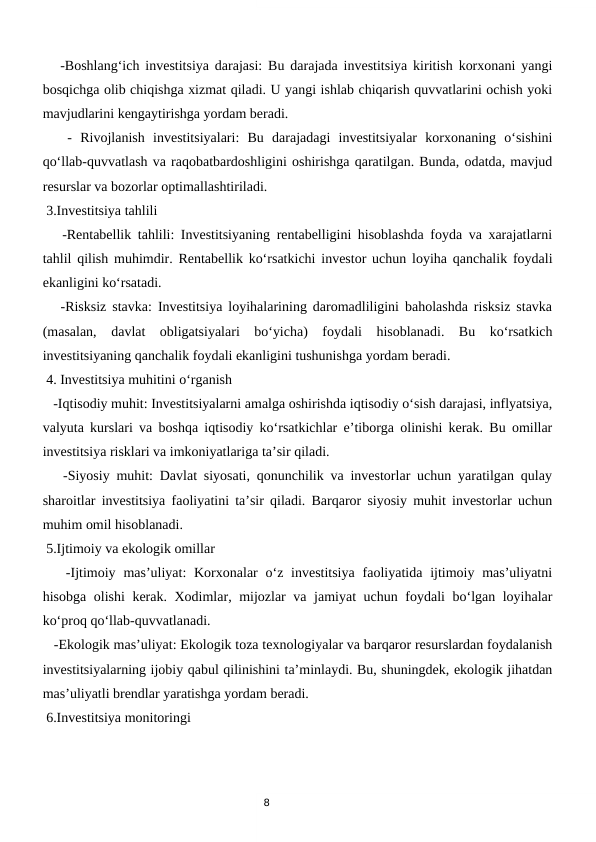 8
   -Boshlang‘ich investitsiya darajasi: Bu darajada investitsiya kiritish korxonani yangi
bosqichga olib chiqishga xizmat qiladi. U yangi ishlab chiqarish quvvatlarini ochish yoki
mavjudlarini kengaytirishga yordam beradi.
   -  Rivojlanish  investitsiyalari:  Bu  darajadagi  investitsiyalar  korxonaning  o‘sishini
qo‘llab-quvvatlash va raqobatbardoshligini oshirishga qaratilgan. Bunda, odatda, mavjud
resurslar va bozorlar optimallashtiriladi.
 3.Investitsiya tahlili
   -Rentabellik tahlili: Investitsiyaning rentabelligini hisoblashda foyda va xarajatlarni
tahlil qilish muhimdir. Rentabellik ko‘rsatkichi investor uchun loyiha qanchalik foydali
ekanligini ko‘rsatadi.
   -Risksiz stavka: Investitsiya loyihalarining daromadliligini baholashda risksiz stavka
(masalan,  davlat  obligatsiyalari  bo‘yicha)  foydali  hisoblanadi.  Bu  ko‘rsatkich
investitsiyaning qanchalik foydali ekanligini tushunishga yordam beradi.
 4. Investitsiya muhitini o‘rganish
   -Iqtisodiy muhit: Investitsiyalarni amalga oshirishda iqtisodiy o‘sish darajasi, inflyatsiya,
valyuta kurslari va boshqa iqtisodiy ko‘rsatkichlar e’tiborga olinishi kerak. Bu omillar
investitsiya risklari va imkoniyatlariga ta’sir qiladi.
   -Siyosiy muhit: Davlat siyosati, qonunchilik va investorlar uchun yaratilgan qulay
sharoitlar investitsiya faoliyatini ta’sir qiladi. Barqaror siyosiy muhit investorlar uchun
muhim omil hisoblanadi.
 5.Ijtimoiy va ekologik omillar
   -Ijtimoiy mas’uliyat:  Korxonalar  o‘z investitsiya  faoliyatida ijtimoiy mas’uliyatni
hisobga olishi kerak. Xodimlar, mijozlar va jamiyat uchun foydali bo‘lgan loyihalar
ko‘proq qo‘llab-quvvatlanadi.
   -Ekologik mas’uliyat: Ekologik toza texnologiyalar va barqaror resurslardan foydalanish
investitsiyalarning ijobiy qabul qilinishini ta’minlaydi. Bu, shuningdek, ekologik jihatdan
mas’uliyatli brendlar yaratishga yordam beradi.
 6.Investitsiya monitoringi
