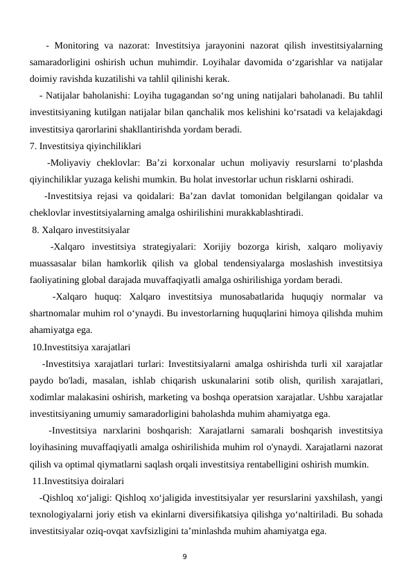9
   -  Monitoring  va nazorat:  Investitsiya  jarayonini  nazorat  qilish  investitsiyalarning
samaradorligini oshirish uchun muhimdir. Loyihalar davomida o‘zgarishlar va natijalar
doimiy ravishda kuzatilishi va tahlil qilinishi kerak.
   - Natijalar baholanishi: Loyiha tugagandan so‘ng uning natijalari baholanadi. Bu tahlil
investitsiyaning kutilgan natijalar bilan qanchalik mos kelishini ko‘rsatadi va kelajakdagi
investitsiya qarorlarini shakllantirishda yordam beradi.
7. Investitsiya qiyinchiliklari
   -Moliyaviy  cheklovlar:  Ba’zi  korxonalar  uchun  moliyaviy  resurslarni  to‘plashda
qiyinchiliklar yuzaga kelishi mumkin. Bu holat investorlar uchun risklarni oshiradi.
   -Investitsiya rejasi va qoidalari: Ba’zan davlat tomonidan belgilangan qoidalar va
cheklovlar investitsiyalarning amalga oshirilishini murakkablashtiradi.
 8. Xalqaro investitsiyalar
   -Xalqaro  investitsiya  strategiyalari:  Xorijiy  bozorga  kirish,  xalqaro  moliyaviy
muassasalar  bilan  hamkorlik  qilish  va  global  tendensiyalarga  moslashish  investitsiya
faoliyatining global darajada muvaffaqiyatli amalga oshirilishiga yordam beradi.
 
  -Xalqaro  huquq:  Xalqaro  investitsiya  munosabatlarida  huquqiy  normalar  va
shartnomalar muhim rol o‘ynaydi. Bu investorlarning huquqlarini himoya qilishda muhim
ahamiyatga ega.
 10.Investitsiya xarajatlari
   -Investitsiya xarajatlari turlari: Investitsiyalarni amalga oshirishda turli xil xarajatlar
paydo bo'ladi,  masalan,  ishlab  chiqarish  uskunalarini  sotib  olish,  qurilish  xarajatlari,
xodimlar malakasini oshirish, marketing va boshqa operatsion xarajatlar. Ushbu xarajatlar
investitsiyaning umumiy samaradorligini baholashda muhim ahamiyatga ega.
   -Investitsiya  narxlarini  boshqarish:  Xarajatlarni  samarali  boshqarish  investitsiya
loyihasining muvaffaqiyatli amalga oshirilishida muhim rol o'ynaydi. Xarajatlarni nazorat
qilish va optimal qiymatlarni saqlash orqali investitsiya rentabelligini oshirish mumkin.
 11.Investitsiya doiralari
   -Qishloq xo‘jaligi: Qishloq xo‘jaligida investitsiyalar yer resurslarini yaxshilash, yangi
texnologiyalarni joriy etish va ekinlarni diversifikatsiya qilishga yo‘naltiriladi. Bu sohada
investitsiyalar oziq-ovqat xavfsizligini ta’minlashda muhim ahamiyatga ega.
