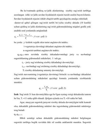  Bu ko‘rsatmada qishloq xo‘jalik ekinlarining  xisobiy sug‘orish tartibiga 
asoslangan  ichki xo‘jalik suvdan foydalanish rejasini tuzish usulini bayon kilamiz. 
Suvdan foydalanish rejasini ishlab chiqish tartibi quyidagicha amalga oshiriladi: 
-dastavval qabul qilingan sug‘orish tartibi bo‘yicha xisobiy dekada (10 kunlik) 
uchun qishloq xo‘jalik ekinlarining sug‘orish gidromodulining miqdori grafik yoki 
analitik usul yordamida aniqlaniladi  

)1.1
/
,
1
1
ga
l s
T
t
q
q t
q
i
n
jn
n
jn
ij






 
bu yerda:  j- kishlok xujalik ekin turini anglatuvchi indeks; 
                 ὶ-vegetatsiya davridagi dekadani anglatuvchi indeks; 
                n-sugorish tartibini anglatuvchi indeks;  
      qjn,qjn+1-mos ravishda xisobiy dekadadavomidagi joriy va navbatdagi 
sugorishlarning gidromoduli mikdorlari,  Ɩ / sek∙ga; 
              tn – joriy sug‘orishning xisobiy dekadadagi davomiyligi; 
              tn+1- navbatdagi sug‘orishning xisobiy dekadadagi davomiyligi; 
               Tὶ-xisobiy dekadaning umumiy davomiyligi; 
Sug‘orish mavsumining (vegetatsiya davrining) birinchi va navbatdagi dekadalari 
uchun gidromodulning mikdorlari quyidagi formula yordamida xisoblanishi 
mumkin: 

2.1 )
, /
ga
l s
t q
q
in
n
ij





 
Izoh: Sug‘orish 31 kun davomiylikka ega bo‘lgan oyning oxirgi dekadasida tamom 
bo‘lsa, Ti =11 sutka qilib olinadi. Qolgan oylarda esa Ti =10 sutka bo‘ladi. 
Agar, muayyan sugorish jarayoni xisobiy dekada davomiyligini tulik kamrab  
olsa, dekadalik gidromodulning mikdori shu sugorishning gidromoduli mikdoriga 
teng buladi: 
qὶʝ=qnʝ (1.3) 
SHoli usimligi uchun dekadalik gidromodulning mikdori belgilangan 
sugorish tartibiga boglik ravishda ikki xil usulda aniklanishi mumkin. Sugorish 
