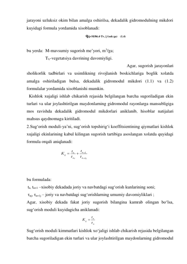 jarayoni uzluksiz okim bilan amalga oshirilsa, dekadalik gidromodulning mikdori 
kuyidagi formula yordamida xisoblanadi: 
qὶʝ=M/86.4·Tv, ɭ /(sek·ga)    (1.4) 
 
bu yerda:  M-mavsumiy sugorish me’yori, m3/ga; 
                 TV-vegetatsiya davrining davomiyligi. 
 
Agar, sugorish jarayonlari 
sholikorlik tadbirlari va usimlikning rivojlanish boskichlariga boglik xolatda 
amalga oshiriladigan bulsa, dekadalik gidromodul mikdori (1.1) va (1.2) 
formulalar yordamida xisoblanishi mumkin. 
  Kishlok xujaligi ishlab chikarish rejasida belgilangan barcha sugoriladigan ekin 
turlari va ular joylashtirilgan maydonlarning gidromodul rayonlarga mansubligiga 
mos ravishda dekadalik gidromodul mikdorlari aniklanib, hisoblar natijalari 
mahsus qaydnomaga kiritiladi. 
2.Sug‘orish moduli-ya’ni, sug‘orish topshirig‘i koeffitsientining qiymatlari kishlok 
xujaligi ekinlarining kabul kilingan sugorish tartibiga asoslangan xolatda quyidagi 
formula orqali aniqlanadi: 
 
 
 
 
bu formulada: 
 tn, tn+1 –xisobiy dekadada joriy va navbatdagi sug‘orish kunlarining soni; 
 τnj, τn+1j – joriy va navbatdagi sug‘orishlarning umumiy davomiyliklari ; 
Agar, xisobiy dekada fakat joriy sugorish bilangina kamrab olingan bo‘lsa, 
sug‘orish moduli kuyidagicha aniklanadi: 
                                                  
n
n
ij
t
К


 
Sug‘orish moduli kimmatlari kishlok xo‘jaligi ishlab chikarish rejasida belgilangan 
barcha sugoriladigan ekin turlari va ular joylashtirilgan maydonlarning gidromodul 
i
n
n
i
n
n
ij
t
t
К
1
1






