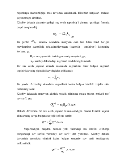 rayonlarga mansubligiga mos ravishda aniklanadi. Hisoblar natijalari mahsus 
qaydnomaga kiritiladi. 
Xisobiy dekada davomiyligidagi sug‘orish topshirig‘i qiymati quyidagi formula 
orqali aniqlanadi:ʝ 
ij
j
ij
  k

,ga 
Bu yerda:  ij– xisobiy dekadada muayyan ekin turi bilan band bo‘lgan 
maydonning sugorilishi rejalashtirilayotgan (sugorish  topshirig‘i) kismining 
ko‘lami, ga;  
                   Ωj  – muayyan ekin turining umumiy maydoni, ga;  
                    kὶʝ- xisobiy dekadadagi sug‘orish modulining kimmati. 
Bir suv olish joyidan dekada davomida sugorilishi zarur bulgan sugorish 
topshiriklarining yigindisi kuyidagicha aniklanadi: 
                                             






1
j
ij
i
 
Bu yerda:  -xisobiy dekadada sugorilishi lozim bulgan kishlok xujalik ekin 
turlarining soni; 
Xisobiy dekadada muayyan kishlok xujalik ekinining suvga bulgan extiyoji (sof 
suv sarfi) esa, 


s
q
Q
i
i
iсоф
/
,j
j
j


 
Dekada davomida bir suv olish joyidan ta’minlanadigan barcha kishlok xujalik 
ekinlarining suvga bulgan extiyoji (sof suv sarfi): 
                                    





1
j
/
,
j
соф
i
iсоф
s
Q
Q

 
 
Sugoriladigan maydon, tarmok yoki tizimdagi suv isrofini e’tiborga 
olingandagi suv sarfini “umumiy suv sarfi” deb yuritiladi. Xisobiy dekada 
davomida tarmokka olinishi lozim bulgan umumiy suv sarfi kuyidagicha 
aniklaniladi:  


s
Q
Q
соф
i
ум
i
/
,


 
