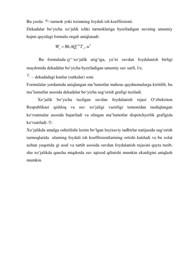 Bu yerda: 

 -tarmok yoki tizimning foydali ish koeffitsienti. 
Dekadalar bo‘yicha xo‘jalik ichki tarmoklariga byeriladigan suvning umumiy 
hajmi quyidagi formula orqali aniqlanadi: 
 
 
 Bu formulada:
ум
Q xo‘jalik arig‘iga, ya’ni suvdan foydalanish birligi 
maydonida dekadalar bo‘yicha byeriladigan umumiy suv sarfi, l/s; 
Т  – dekadadagi kunlar (sutkalar) soni. 
Formulalar yordamida aniqlangan ma’lumotlar mahsus qaydnomalarga kiritilib, bu 
ma’lumotlar asosida dekadalar bo‘yicha sug‘orish grafigi tuziladi.  
Xo‘jalik bo‘yicha tuzilgan suvdan foydalanish rejasi O‘zbekiston 
Respublikasi qishloq va suv xo‘jaligi vazirligi tomonidan tasdiqlangan 
ko‘rsatmalar asosida bajariladi va olingan ma’lumotlar dispetchyerlik grafigida 
ko‘rsatiladi /5/. 
Xo‘jalikda amalga oshirilishi lozim bo‘lgan loyixaviy tadbirlar natijasida sug‘orish 
tarmoqlarida  ularning foydali ish koeffitsientlarining ortishi kutiladi va bu xolat 
uchun yuqorida gi usul va tartib asosida suvdan foydalanish rejasini qayta tuzib, 
shu xo‘jalikda qancha miqdorda suv iqtisod qilinishi mumkin ekanligini aniqlash 
mumkin. 
 
 
3
,
86 4,
Q Т м
W
ум


 
