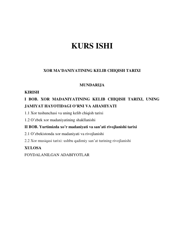  
 
KURS ISHI  
 
 
XOR MA’DANIYATINING KELIB CHIQISH TARIXI 
 
MUNDARIJA 
KIRISH 
I BOB. XOR MADANIYATINING KELIB CHIQISH TARIXI, UNING 
JAMIYAT HAYOTIDAGI O’RNI VA AHAMIYATI 
1.1 Xor tushunchasi va uning kelib chiqish tarixi 
1.2 O’zbek xor madaniyatining shakllanishi 
II BOB. Yurtimizda xo’r madaniyati va san’ati rivojlanishi tarixi 
2.1 O’zbekistonda xor madaniyati va rivojlanishi 
2.2 Xor musiqasi tarixi: ushbu qadimiy san’at turining rivojlanishi 
XULOSA 
FOYDALANILGAN ADABIYOTLAR 
 
 
 
 
 
 
 
 
 
