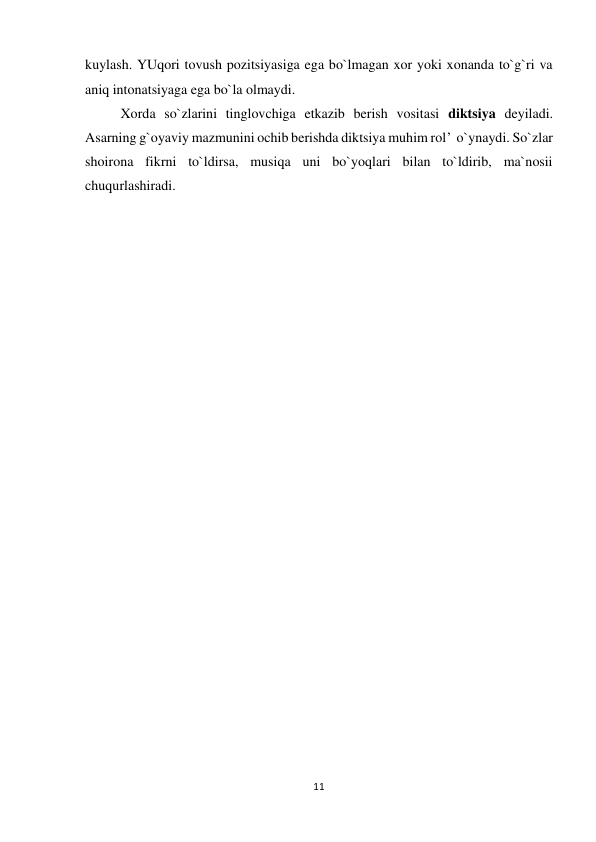 11 
 
kuylash. YUqori tovush pozitsiyasiga ega bo`lmagan xor yoki xonanda to`g`ri va 
aniq intonatsiyaga ega bo`la olmaydi. 
Xorda so`zlarini tinglovchiga etkazib berish vositasi diktsiya deyiladi. 
Asarning g`oyaviy mazmunini ochib berishda diktsiya muhim rol’  o`ynaydi. So`zlar 
shoirona fikrni to`ldirsa, musiqa uni bo`yoqlari bilan to`ldirib, ma`nosii 
chuqurlashiradi. 
 
 
 
 
 
 
 
 
 
 
 
 
 
 
 
 
 
 
 
 
 
 
 
 
