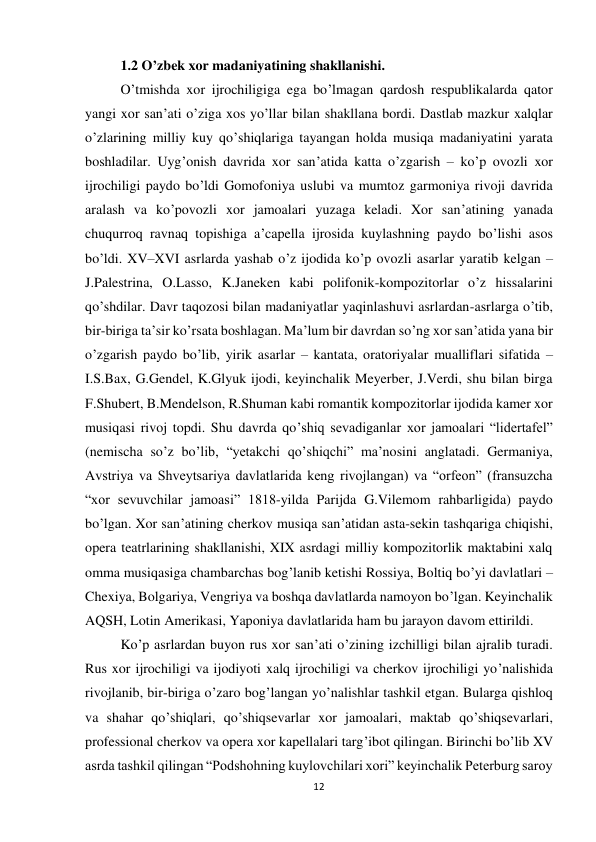 12 
 
1.2 O’zbek xor madaniyatining shakllanishi. 
O’tmishda xor ijrochiligiga ega bo’lmagan qardosh respublikalarda qator 
yangi xor san’ati o’ziga xos yo’llar bilan shakllana bordi. Dastlab mazkur xalqlar 
o’zlarining milliy kuy qo’shiqlariga tayangan holda musiqa madaniyatini yarata 
boshladilar. Uyg’onish davrida xor san’atida katta o’zgarish – ko’p ovozli xor 
ijrochiligi paydo bo’ldi Gomofoniya uslubi va mumtoz garmoniya rivoji davrida 
aralash va ko’povozli xor jamoalari yuzaga keladi. Xor san’atining yanada 
chuqurroq ravnaq topishiga a’capella ijrosida kuylashning paydo bo’lishi asos 
bo’ldi. XV–XVI asrlarda yashab o’z ijodida ko’p ovozli asarlar yaratib kelgan – 
J.Palestrina, O.Lasso, K.Janeken kabi polifonik-kompozitorlar o’z hissalarini 
qo’shdilar. Davr taqozosi bilan madaniyatlar yaqinlashuvi asrlardan-asrlarga o’tib, 
bir-biriga ta’sir ko’rsata boshlagan. Ma’lum bir davrdan so’ng xor san’atida yana bir 
o’zgarish paydo bo’lib, yirik asarlar – kantata, oratoriyalar mualliflari sifatida – 
I.S.Bax, G.Gendel, K.Glyuk ijodi, keyinchalik Meyerber, J.Verdi, shu bilan birga 
F.Shubert, B.Mendelson, R.Shuman kabi romantik kompozitorlar ijodida kamer xor 
musiqasi rivoj topdi. Shu davrda qo’shiq sevadiganlar xor jamoalari “lidertafel” 
(nemischa so’z bo’lib, “yetakchi qo’shiqchi” ma’nosini anglatadi. Germaniya, 
Avstriya va Shveytsariya davlatlarida keng rivojlangan) va “orfeon” (fransuzcha 
“xor sevuvchilar jamoasi” 1818-yilda Parijda G.Vilemom rahbarligida) paydo 
bo’lgan. Xor san’atining cherkov musiqa san’atidan asta-sekin tashqariga chiqishi, 
opera teatrlarining shakllanishi, XIX asrdagi milliy kompozitorlik maktabini xalq 
omma musiqasiga chambarchas bog’lanib ketishi Rossiya, Boltiq bo’yi davlatlari – 
Chexiya, Bolgariya, Vengriya va boshqa davlatlarda namoyon bo’lgan. Keyinchalik 
AQSH, Lotin Amerikasi, Yaponiya davlatlarida ham bu jarayon davom ettirildi.  
Ko’p asrlardan buyon rus xor san’ati o’zining izchilligi bilan ajralib turadi. 
Rus xor ijrochiligi va ijodiyoti xalq ijrochiligi va cherkov ijrochiligi yo’nalishida 
rivojlanib, bir-biriga o’zaro bog’langan yo’nalishlar tashkil etgan. Bularga qishloq 
va shahar qo’shiqlari, qo’shiqsevarlar xor jamoalari, maktab qo’shiqsevarlari, 
professional cherkov va opera xor kapellalari targ’ibot qilingan. Birinchi bo’lib XV 
asrda tashkil qilingan “Podshohning kuylovchilari xori” keyinchalik Peterburg saroy 
